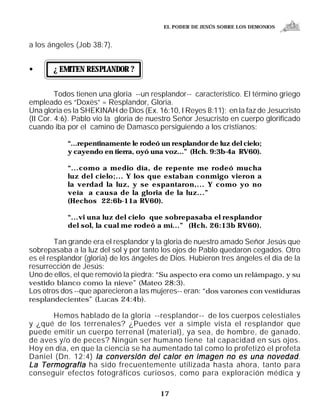 EL PODER DE JESÚS SOBRE LOS DEMONIOS


a los ángeles (Job 38:7).


•      ¿ EMITEN RESPLANDOR ?


         Todos tienen una gloria --un resplandor-- característico. El término griego
empleado es “Doxës” = Resplandor, Gloria.
Una gloria es la SHEKINAH de Dios (Ex. 16:10, I Reyes 8:11); en la faz de Jesucristo
(II Cor. 4:6). Pablo vio la gloria de nuestro Señor Jesucristo en cuerpo glorificado
cuando iba por el camino de Damasco persiguiendo a los cristianos:

            “...repentinamente le rodeó un resplandor de luz del cielo;
            y cayendo en tierra, oyó una voz...” (Hch. 9:3b-4a RV60).

            “...como a medio día, de repente me rodeó mucha
            luz del cielo;... Y los que estaban conmigo vieron a
            la verdad la luz, y se espantaron,... Y como yo no
            veía a causa de la gloria de la luz...”
            (Hechos 22:6b-11a RV60).

            “...vi una luz del cielo que sobrepasaba el resplandor
            del sol, la cual me rodeó a mí...” (Hch. 26:13b RV60).

        Tan grande era el resplandor y la gloria de nuestro amado Señor Jesús que
sobrepasaba a la luz del sol y por tanto los ojos de Pablo quedaron cegados. Otro
es el resplandor (gloria) de los ángeles de Dios. Hubieron tres ángeles el día de la
resurrección de Jesús:
Uno de ellos, el que removió la piedra: “Su aspecto era como un relámpago, y su
vestido blanco como la nieve” (Mateo 28:3).
Los otros dos --que aparecieron a las mujeres-- eran: “dos varones con vestiduras
resplandecientes” (Lucas 24:4b).

      Hemos hablado de la gloria --resplandor-- de los cuerpos celestiales
y ¿qué de los terrenales? ¿Puedes ver a simple vista el resplandor que
puede emitir un cuerpo terrenal (material), ya sea, de hombre, de ganado,
de aves y/o de peces? Ningún ser humano tiene tal capacidad en sus ojos.
Hoy en día, en que la ciencia se ha aumentado tal como lo profetizó el profeta
Daniel (Dn. 12:4) la conversión del calor en imagen no es una novedad .
La Termografía ha sido frecuentemente utilizada hasta ahora, tanto para
conseguir efectos fotográficos curiosos, como para exploración médica y

                                        17
 