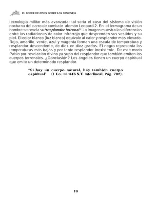 EL PODER DE JESÚS SOBRE LOS DEMONIOS


tecnología militar más avanzada: tal sería el caso del sistema de visión
nocturna del carro de combate alemán Leopard 2. En el termograma de un
hombre se revela su“resplandor terrenal” . La imagen muestra las diferencias
entre las radiaciones de calor infrarrojo que desprenden sus vestidos y su
piel. El color blanco (luz blanca) equivale al calor y resplandor más elevado.
Rojo, amarillo, verde, azul y magenta forman una escala de temperatura y
resplandor descendente, de diez en diez grados. El negro representa las
temperaturas más bajas y por tanto resplandor inexistente. De este modo
Pablo por revelación divina ya supo del resplandor que también emiten los
cuerpos terrenales. ¿Conclusión? Los ángeles tienen un cuerpo espiritual
que emite un determinado resplandor.

           “Si hay un cuerpo natural, hay también cuerpo
           espiritual” (1 Co. 15:44b N.T. Interlineal, Pág. 702).




                                         18
 
