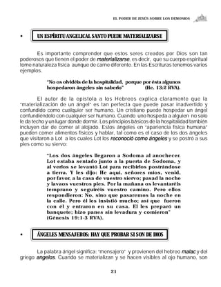 EL PODER DE JESÚS SOBRE LOS DEMONIOS




•      UN ESPÍRITU ANGELICAL SANTO PUEDE MATERIALIZARSE


       Es importante comprender que estos seres creados por Dios son tan
poderosos que tienen el poder de materializarse, es decir, que su cuerpo espiritual
tome naturaleza física aunque de carne diferente. En las Escrituras tenemos varios
ejemplos.

            “No os olvidéis de la hospitalidad, porque por ésta algunos
            hospedaron ángeles sin saberlo”             (He. 13:2 RVA).

        El autor de la epístola a los Hebreos explica claramente que la
“materialización de un ángel” es tan perfecta que puede pasar inadvertido y
confundido como cualquier ser humano. Un cristiano puede hospedar un ángel
confundiéndolo con cualquier ser humano. Cuando uno hospeda a alguien no solo
le da techo y un lugar donde dormir. Los principios básicos de la hospitalidad también
incluyen dar de comer al alojado. Estos ángeles en “apariencia física humana”
pueden comer alimentos físicos y hablar, tal como es el caso de los dos ángeles
que visitaron a Lot a los cuales Lot los reconoció como ángeles y se postró a sus
pies como su siervo:

            “Los dos ángeles llegaron a Sodoma al anochecer.
            Lot estaba sentado junto a la puerta de Sodoma, y
            al verlos se levantó Lot para recibirlos postrándose
            a tierra. Y les dijo: He aquí, señores míos, venid,
            por favor, a la casa de vuestro siervo; pasad la noche
            y lavaos vuestros pies. Por la mañana os levantaréis
            temprano y seguiréis vuestro camino. Pero ellos
            respondieron: No, sino que pasaremos la noche en
            la calle. Pero él les insistió mucho; así que fueron
            con él y entraron en su casa. El les preparó un
            banquete; hizo panes sin levadura y comieron”
            (Génesis 19:1-3 RVA).


•      ÁNGELES MENSAJEROS: HAY QUE PROBAR SI SON DE DIOS


       La palabra ángel significa: “mensajero” y provienen del hebreo malac y del
griego angelos. Cuando se materializan y se hacen visibles al ojo humano, son

                                         21
 