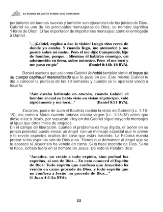 EL PODER DE JESÚS SOBRE LOS DEMONIOS


portadores de buenas nuevas y también son ejecutores de los juicios de Dios.
Gabriel es uno de los principales mensajeros de Dios, su nombre significa
“Héroe de Dios”. El fue el portador de importantes mensajes; como el entregado
a Daniel.

           “...¡Gabriel, explica a ése la visión! Luego vino cerca de
           donde yo estaba. Y cuando llegó, me atemoricé y me
           postré sobre mi rostro. Pero él me dijo: Comprende, hijo
           de hombre, porque... Mientras él hablaba conmigo, caí
           adormecido en tierra, sobre mi rostro. Pero él me tocó y
           me puso en pie”                      (Daniel 8:16b-18 RVA).

       Daniel asevera que así como Gabriel le habló también sintió el toque de
su cuerpo espiritual materializado que lo puso en pie. Este mismo Gabriel le
dio a conocer la profecía de las 70 semanas y cuando se le apareció volvió a
tocarlo:

           “Aún estaba hablando en oración, cuando Gabriel, el
           hombre al cual yo había visto en visión al principio, voló
           rápidamente y me tocó...”             (Daniel 9:21 RVA).

        Zacarías, padre de Juan el Bautista recibió la visita de Gabriel (Lc. 1:18-
19), así como a María cuando todavía estaba virgen (Lc. 1:26-38) antes que
diese a luz a Jesús, por supuesto. Hoy en día Gabriel sigue trayendo mensajes
al igual que otros miles de ángeles.
En el campo de liberación, cuando el problema es muy álgido, el Señor en su
propia potestad puede enviar un ángel con un mensaje especial que te anime
y te revele aspectos ocultos del caso que estás tratando. La Palabra manda
probar si los espíritus son de Dios o no. Tienes que demandar al ángel que se
te aparece si Jesucristo ha venido en carne. Si lo hace procede de Dios. Si no
lo hace, échalo fuera en el nombre de Jesús. De esto la Palabra dice:

           “Amados, no creáis a todo espíritu, sino probad los
           espíritus, si son de Dios... En esto conoced el Espíritu
           de Dios: Todo espíritu que confiesa que Jesucristo ha
           venido en carne procede de Dios, y todo espíritu que
           no confiesa a Jesús no procede de Dios...”
           (1 Juan 4:1-3a RVA).




                                         22
 