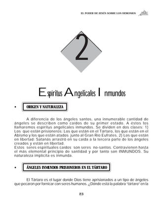 EL PODER DE JESÚS SOBRE LOS DEMONIOS




                                    2
              Espíritus Angelicales Inmundos
•      ORIGEN Y NATURALEZA


       A diferencia de los ángeles santos, una innumerable cantidad de
ángeles se describen como caídos de su primer estado. A éstos los
llamaremos espíritus angelicales inmundos. Se dividen en dos clases: 1)
Los que están prisioneros: Los que están en el Tártaro, los que están en el
Abismo y los que están atados junto al Gran Río Eufrates. 2) Los que están
en libertad: Satanás arrastró en su caída a la tercera parte de los ángeles
creados y están en libertad.
Estos seres espirituales caídos son seres no-santos. Contravienen hasta
el más elemental principio de santidad y por tanto son INMUNDOS. Su
naturaleza implícita es inmunda.


•      ÁNGELES INMUNDOS PRISIONEROS EN EL TÁRTARO


       El Tártaro es el lugar donde Dios tiene aprisionados a un tipo de ángeles
que pecaron por fornicar con seres humanos. ¿Dónde está la palabra “tártaro” en la

                                       23
 