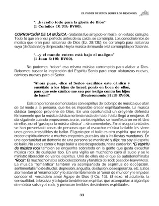 EL PODER DE JESÚS SOBRE LOS DEMONIOS


            “...hacedlo todo para la gloria de Dios”
            (1 Corintios 10:31b RV60).

CORRUPCIÓN DE LA MÚSICA.- Satanás fue arrojado en tierra en estado corrupto.
Todo lo que en el era perfecto antes de su caída, se corrompió. Los conocimientos de
música que eran para alabanza de Dios (Ez. 28:13b) los corrompió para alabanza
suya (de Satanás) y del pecado. Hoy la música del mundo está corrompida por Satanás.

            “...y el mundo entero está bajo el maligno”
            (1 Juan 5:19b RV60).

       No podemos “robar” esa misma música corrompida para alabar a Dios.
Debemos buscar la inspiración del Espíritu Santo para crear alabanzas nuevas,
cánticos nuevos para el Señor.

            “Ahora pues, -dice el Señor- escribíos este cántico y
            enséñalo a los hijos de Israel; ponlo en boca de ellos,
            para que este cántico me sea por testigo contra los hijos
            de Israel”                 (Deuteronomio 31:19 RV60).

        Existen personas demonizadas con espíritus de todo tipo de música que atan
de tal modo a la persona, que les es imposible crecer espiritualmente. La música
clásica tampoco proviene de Dios. En una oportunidad un creyente defendía
férreamente que la música clásica no tenía nada de malo, hasta llegó a enojarse. Al
día siguiente cuando empezamos a orar, varios espíritus se manifestaron en él. Uno
de ellos, era el “gusto por la música clásica” ...sin comentarios. En otras oportunidades
se han presentado casos de personas que al escuchar música bailable les viene
unas ganas irresistibles de bailar. El gusto por el baile es otro espíritu que no deja
crecer espiritualmente a muchos creyentes, pues los ata a las fiestas mundanas. En
una oportunidad un demonio de una persona se manifestó y dijo: “yo soy el espíritu
de baile. No sabes como le hago bailar a este desgraciado, hasta cansarlo”. “El espíritu
de música rock también se encuentra sobretodo en la gente que gusta escuchar
música rock de cualquier tipo. En una vigilia un muchacho cayó al suelo y se le
ministró liberación de varios espíritus. Uno de ellos era el que se autodenominaba
“Rock”. El muchacho había sido coleccionista y fanático del rock pesado Heavy Metal.
La música “romántica” también va acompañada de espíritus de decepción,
sentimentalismo destructor, depresión, angustia, desilusión, desesperanza, etc. Estos
atormentan al “enamorado” y lo atan terriblemente al “amor de mundo” y le impiden
conocer el verdadero amor Ágape de Dios (I Co. 13). El sexo, el adulterio, la
sensualidad, la lascivia y la lujuria también son espíritus que acompañan a algún tipo
de música salsa y al rock, y provocan terribles desórdenes espirituales.

                                           33
 