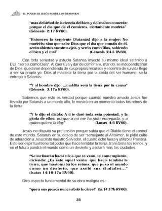 EL PODER DE JESÚS SOBRE LOS DEMONIOS


            “mas del árbol de la ciencia del bien y del mal no comerás;
            porque el día que de él comieres, ciertamente morirás”
            (Génesis 2:17 RV60).

            “Entonces la serpiente [Satanás] dijo a la mujer: No
            moriréis; sino que sabe Dios que el día que comáis de él,
            serán abiertos vuestros ojos, y seréis como Dios, sabiendo
            el bien y el mal”                    (Génesis 3:4-5 RV60).

       Con toda seriedad y astucia Satanás inyectó su mismo ideal satánico a
Eva: “seréis como Dios”. Al caer Eva y dar de comer a su marido, se independizaron
de Dios, quedaron dependiendo de sus propios recursos y el centro de su vida llegó
a ser su propio yo. Dios al maldecir la tierra por la caída del ser humano, se la
entregó a Satanás:

            “Y al hombre dijo: ...maldita será la tierra por tu causa”
            (Génesis 3:17a RV60).

         Sabemos que esto es verdad porque cuando nuestro amado Jesús fue
llevado por Satanás a un monte alto, le mostró en un momento todos los reinos de
la tierra:

            “Y le dijo el diablo: A ti te daré toda esta potestad, y la
            gloria de ellos; porque a mí me ha sido entregada, y a
            quien quiero la doy”                    (Lucas 4:6 RV60).

        Jesús no disputó su pretensión porque sabía que el Diablo tiene el control
de este mundo. Satanás en su deseo de ser “semejante al Altísimo”, le pidió culto
de adoración a Jesucristo nuestro Salvador, el cual lo echó fuera y utilizó la Palabra.
Este ser espiritual tiene tal poder que hace temblar la tierra, transtorna los reinos, y
en el futuro pondrá el mundo como un desierto y asolará más las ciudades.

            “Se inclinarán hacia ti los que te vean, te contemplarán,
            diciendo: ¿Es éste aquel varón que hacía temblar la
            tierra, que trastornaba los reinos; que puso el mundo
            como un desierto, que asoló sus ciudades...”
            (Isaías 14:16-17a RV60).

       Otro aspecto fundamental de su obra maligna es :

            “que a sus presos nunca abrió la cárcel” (Is.14:17b RV60).


                                          36
 