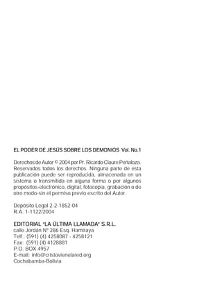 EL PODER DE JESÚS SOBRE LOS DEMONIOS Vol. No.1

Derechos de Autor © 2004 por Pr. Ricardo Claure Peñaloza.
Reservados todos los derechos. Ninguna parte de esta
publicación puede ser reproducida, almacenada en un
sistema o transmitida en alguna forma o por algunos
propósitos-electrónico, digital, fotocopia, grabación o de
otro modo-sin el permiso previo escrito del Autor.

Depósito Legal 2-2-1852-04
R.A. 1-1122/2004

EDITORIAL “LA ÚLTIMA LLAMADA” S.R.L.
calle Jordán Nº 286 Esq. Hamiraya
Telf.: (591) (4) 4258087 - 4258121
Fax: (591) (4) 4128881
P.O. BOX 4957
E-mail: info@cristovienelared.org
Cochabamba-Bolivia
 