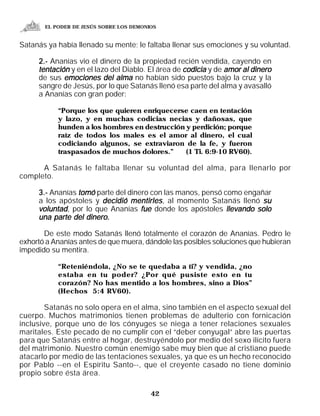 EL PODER DE JESÚS SOBRE LOS DEMONIOS


Satanás ya había llenado su mente; le faltaba llenar sus emociones y su voluntad.

     2.- Ananías vio el dinero de la propiedad recién vendida, cayendo en
     tentación y en el lazo del Diablo. El área de codicia y de amor al dinero
     de sus emociones del alma no habían sido puestos bajo la cruz y la
     sangre de Jesús, por lo que Satanás llenó esa parte del alma y avasalló
     a Ananías con gran poder:

           “Porque los que quieren enriquecerse caen en tentación
           y lazo, y en muchas codicias necias y dañosas, que
           hunden a los hombres en destrucción y perdición; porque
           raíz de todos los males es el amor al dinero, el cual
           codiciando algunos, se extraviaron de la fe, y fueron
           traspasados de muchos dolores.”     (1 Ti. 6:9-10 RV60).

      A Satanás le faltaba llenar su voluntad del alma, para llenarlo por
completo.

     3.- Ananías tomó parte del dinero con las manos, pensó como engañar
     a los apóstoles y decidió mentirles , al momento Satanás llenó su
     voluntad, por lo que Ananías fue donde los apóstoles llevando solo
     una parte del dinero.

       De este modo Satanás llenó totalmente el corazón de Ananías. Pedro le
exhortó a Ananías antes de que muera, dándole las posibles soluciones que hubieran
impedido su mentira.

           “Reteniéndola, ¿No se te quedaba a ti? y vendida, ¿no
           estaba en tu poder? ¿Por qué pusiste esto en tu
           corazón? No has mentido a los hombres, sino a Dios”
           (Hechos 5:4 RV60).

        Satanás no solo opera en el alma, sino también en el aspecto sexual del
cuerpo. Muchos matrimonios tienen problemas de adulterio con fornicación
inclusive, porque uno de los cónyuges se niega a tener relaciones sexuales
maritales. Este pecado de no cumplir con el “deber conyugal” abre las puertas
para que Satanás entre al hogar, destruyéndolo por medio del sexo ilícito fuera
del matrimonio. Nuestro común enemigo sabe muy bien que al cristiano puede
atacarlo por medio de las tentaciones sexuales, ya que es un hecho reconocido
por Pablo --en el Espíritu Santo--, que el creyente casado no tiene dominio
propio sobre ésta área.

                                         42
 