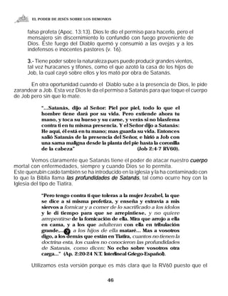 EL PODER DE JESÚS SOBRE LOS DEMONIOS


     falso profeta (Apoc. 13:13). Dios le dio el permiso para hacerlo, pero el
     mensajero sin discernimiento lo confundió con fuego proveniente de
     Dios. Este fuego del Diablo quemó y consumió a las ovejas y a los
     indefensos e inocentes pastores (v. 16).

     3.- Tiene poder sobre la naturaleza pues puede producir grandes vientos,
     tal vez huracanes y tifones, como el que azotó la casa de los hijos de
     Job, la cual cayó sobre ellos y los mató por obra de Satanás.

       En otra oportunidad cuando el Diablo sube a la presencia de Dios, le pide
zarandear a Job. Esta vez Dios le da el permiso a Satanás para que toque el cuerpo
de Job pero sin que lo mate.

           “...Satanás, dijo al Señor: Piel por piel, todo lo que el
           hombre tiene dará por su vida. Pero extiende ahora tu
           mano, y toca su hueso y su carne, y verás si no blasfema
           contra ti en tu misma presencia. Y el Señor dijo a Satanás:
           He aquí, él está en tu mano; mas guarda su vida. Entonces
           salió Satanás de la presencia del Señor, e hirió a Job con
           una sarna maligna desde la planta del pie hasta la coronilla
           de la cabeza”                            (Job 2:4-7 RV60).

        Vemos claramente que Satanás tiene el poder de atacar nuestro cuerpo
mortal con enfermedades, siempre y cuando Dios se lo permita.
Este querubín caído también se ha introducido en la iglesia y la ha contaminado con
lo que la Biblia llama las profundidades de Satanás, tal como ocurre hoy con la
Iglesia del tipo de Tiatira.

           “Pero tengo contra ti que toleras a la mujer Jezabel, la que
           se dice a sí misma profetiza, y enseña y extravía a mis
           siervos a fornicar y a comer de lo sacrificado a los ídolos
           y le di tiempo para que se arrepintiese, y no quiere
           arrepentirse de la fornicación de ella. Mira que arrojo a ella
           en cama, y a los que adulteran con ella en tribulación
           grande,... y a los hijos de ella mataré... Mas a vosotros
           digo, a los demás que están en Tiatira, cuantos no tienen la
           doctrina esta, los cuales no conocieron las profundidades
           de Satanás, como dicen: No echo sobre vosotros otra
           carga...” (Ap. 2:20-24 N.T Interlineal Griego-Español).
                                     .

       Utilizamos esta versión porque es más clara que la RV60 puesto que el

                                         46
 