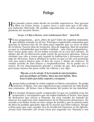 Prólogo


H   an pasado varios años desde mi terrible experiencia. Doy gracias
    a Dios en Cristo Jesús, a quien sirvo y amo más que a mi vida,
por haberme libertado. He podido experimentar en carne propia las
palabras de nuestro Señor:

       “Así que, si el Hijo os libertare, seréis verdaderamente libres” (Juan 8:36).


T   ú me preguntarás... pero ¿libre de qué? Libre de espíritus inmundos
    que habían entrado en mi ser. Príncipes espirituales inmundos que
querían la destrucción de mi alma para impedir que yo sirva al Dios
de la Gloria. Fueron días de tormento, días de angustia, días de zozobra
en que se vislumbraba una terrible realidad... una clínica psiquiátrica.
Pero Jesús pudo más. El los había vencido en la cruz del calvario. El
último día de mi liberación pude sentir Su presencia gloriosa. Nunca
olvidaré ese olor a rosas que inundó la habitación y permaneció por
algo de 36 horas. Nunca olvidaré la visión en que yo me veía postrado
con una túnica blanca ante el Rey de reyes y Señor de señores. El
estaba vestido de lino blanco y resplandeciente. No le podía ver el
rostro, El era inmensamente grande y estaba de pie. Sus grandes y
preciosas manos las puso sobre mi cabeza y me dijo:

          “Hijo mío, yo te he salvado. Te he levantado de entre los hombres
          para que prediques mi Palabra. Nunca mas serás hollado. Ahora
          tienes el poder para hollar serpientes y escorpiones”


A   penas hubo acabado la visión exploté en llanto convulsivo. No podía
   contener el llanto. Fue una experiencia que conmovió mi vida desde
sus cimientos, ¡El Señor vino a libertarme del poder de las tinieblas!


P   oco tiempo después pude comprender lo que en realidad eran las
    serpientes y escorpiones que me había hablado el Señor. Son tipos
de demonios que sirven a Satanás. En este estudio he tratado de
abarcar los aspectos más importantes de la liberación demoníaca. He
servido a mi Señor Jesús en este campo de batalla y por la misericordia
de Dios he podido aprender algo de lo mucho que falta todavía. Ruego
a Dios para que este estudio sea de bendición inmensa en Su Iglesia,
¡Jesús está viniendo! ¡Sí! Jesús viene por segunda vez. Satanás y sus
 
