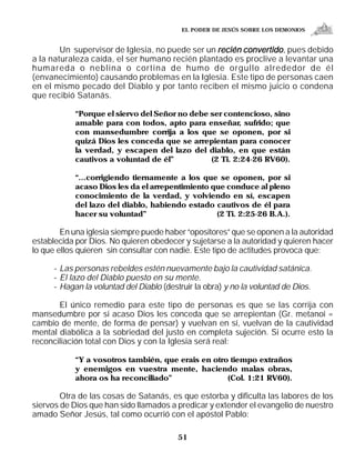 EL PODER DE JESÚS SOBRE LOS DEMONIOS


        Un supervisor de Iglesia, no puede ser un recién convertido , pues debido
a la naturaleza caída, el ser humano recién plantado es proclive a levantar una
humareda o neblina o cortina de humo de orgullo alrededor de él
(envanecimiento) causando problemas en la Iglesia. Este tipo de personas caen
en el mismo pecado del Diablo y por tanto reciben el mismo juicio o condena
que recibió Satanás.

            “Porque el siervo del Señor no debe ser contencioso, sino
            amable para con todos, apto para enseñar, sufrido; que
            con mansedumbre corrija a los que se oponen, por si
            quizá Dios les conceda que se arrepientan para conocer
            la verdad, y escapen del lazo del diablo, en que están
            cautivos a voluntad de él”          (2 Ti. 2:24-26 RV60).

            “...corrigiendo tiernamente a los que se oponen, por si
            acaso Dios les da el arrepentimiento que conduce al pleno
            conocimiento de la verdad, y volviendo en sí, escapen
            del lazo del diablo, habiendo estado cautivos de él para
            hacer su voluntad”                    (2 Ti. 2:25-26 B.A.).

        En una iglesia siempre puede haber “opositores” que se oponen a la autoridad
establecida por Dios. No quieren obedecer y sujetarse a la autoridad y quieren hacer
lo que ellos quieren sin consultar con nadie. Este tipo de actitudes provoca que:

      – Las personas rebeldes estén nuevamente bajo la cautividad satánica.
      – El lazo del Diablo puesto en su mente.
      – Hagan la voluntad del Diablo (destruir la obra) y no la voluntad de Dios.

       El único remedio para este tipo de personas es que se las corrija con
mansedumbre por si acaso Dios les conceda que se arrepientan (Gr. metanoi =
cambio de mente, de forma de pensar) y vuelvan en sí, vuelvan de la cautividad
mental diabólica a la sobriedad del justo en completa sujeción. Si ocurre esto la
reconciliación total con Dios y con la Iglesia será real:

            “Y a vosotros también, que erais en otro tiempo extraños
            y enemigos en vuestra mente, haciendo malas obras,
            ahora os ha reconciliado”               (Col. 1:21 RV60).

        Otra de las cosas de Satanás, es que estorba y dificulta las labores de los
siervos de Dios que han sido llamados a predicar y extender el evangelio de nuestro
amado Señor Jesús, tal como ocurrió con el apóstol Pablo:

                                          51
 
