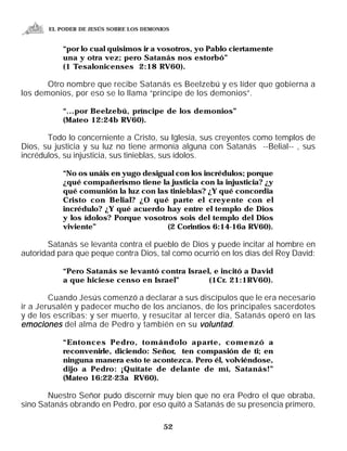 EL PODER DE JESÚS SOBRE LOS DEMONIOS


           “por lo cual quisimos ir a vosotros, yo Pablo ciertamente
           una y otra vez; pero Satanás nos estorbó”
           (1 Tesalonicenses 2:18 RV60).

       Otro nombre que recibe Satanás es Beelzebú y es líder que gobierna a
los demonios, por eso se lo llama “príncipe de los demonios”.

           “...por Beelzebú, príncipe de los demonios”
           (Mateo 12:24b RV60).

       Todo lo concerniente a Cristo, su Iglesia, sus creyentes como templos de
Dios, su justicia y su luz no tiene armonía alguna con Satanás --Belial-- , sus
incrédulos, su injusticia, sus tinieblas, sus ídolos.

           “No os unáis en yugo desigual con los incrédulos; porque
           ¿qué compañerismo tiene la justicia con la injusticia? ¿y
           qué comunión la luz con las tinieblas? ¿Y qué concordia
           Cristo con Belial? ¿O qué parte el creyente con el
           incrédulo? ¿Y qué acuerdo hay entre el templo de Dios
           y los ídolos? Porque vosotros sois del templo del Dios
           viviente”                  (2 Corintios 6:14-16a RV60).

       Satanás se levanta contra el pueblo de Dios y puede incitar al hombre en
autoridad para que peque contra Dios, tal como ocurrió en los días del Rey David:

           “Pero Satanás se levantó contra Israel, e incitó a David
           a que hiciese censo en Israel”        (1Cr. 21:1RV60).

        Cuando Jesús comenzó a declarar a sus discípulos que le era necesario
ir a Jerusalén y padecer mucho de los ancianos, de los principales sacerdotes
y de los escribas; y ser muerto, y resucitar al tercer día, Satanás operó en las
emociones del alma de Pedro y también en su voluntad .

           “Entonces Pedro, tomándolo aparte, comenzó a
           reconvenirle, diciendo: Señor, ten compasión de ti; en
           ninguna manera esto te acontezca. Pero él, volviéndose,
           dijo a Pedro: ¡Quítate de delante de mí, Satanás!”
           (Mateo 16:22-23a RV60).

       Nuestro Señor pudo discernir muy bien que no era Pedro el que obraba,
sino Satanás obrando en Pedro, por eso quitó a Satanás de su presencia primero,

                                         52
 