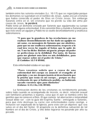EL PODER DE JESÚS SOBRE LOS DEMONIOS


también entre los setenta enviados (Lc. 10:17) que se regocijaba porque
los demonios se sujetaban en el nombre de Jesús. Judas era un cristiano
que había conocido el poder de Dios en Cristo Jesús. Sin embargo
Satanás entró en el. Un cristiano que no pierde su vida del alma por
causa de Jesús, la perderá.
Pablo tenía un demonio enviado por Satanás que aguijoneaba su cuerpo
mortal con alguna enfermedad. Esto consintió Dios y mandó a Satanás para
que éste envíe un aguijón y Pablo no se exalte desmedidamente y enaltezca
sobremanera.

          “Y para que la grandeza de las revelaciones no me
          exaltase desmedidamente me fue dado un aguijón en
          mi carne, en mensajero de Satanás que me abofetee,
          para que no me enaltezca sobremanera; respecto a lo
          cual tres veces he rogado al Señor, que lo quite de
          mí. Y me ha dicho: Bástate mi gracia; porque mi poder
          se perfecciona en la debilidad. Por tanto, de buena
          gana me gloriaré más bien en mis debilidades, para
          que repose sobre mí el poder de Cristo.”
          (2 Corintios 12:7-9 RV60).

      Esta enfermedad estaba en sus ojos:

          “Pues vosotros sabéis que a causa de una
          enfermedad del cuerpo os anuncié el evangelio al
          principio; y no me despreciasteis ni desechasteis por
          la prueba que tenía en mi cuerpo... porque os doy
          testimonio de que si hubieseis podido, os hubierais
          sacado vuestros ojos para dármelos”
          (Gálatas 4:13,14a,15b RV60).

       La fornicación dentro de los cristianos es terriblemente penada,
sobre todo cuando va acompañada de incesto, es decir, relación sexual
con familiares próximos o lejanos, cosa que ni aún se nombra entre los
gentiles que no conocen a Dios. El que comete tal aberración e inmoralidad
sexual debe ser --con la guía del Espíritu Santo-- entregado a Satanás,
para que éste destruya su carne con enfermedades como castigo, e
inclusive ser expulsado de la Iglesia, pero esto con un objetivo: que sea
salvo en el día del Señor. El propósito es la definitiva salvación de tal
hombre en el día de Cristo, y ello debe lograrse no pasando por alto su
pecado.

                                        54
 
