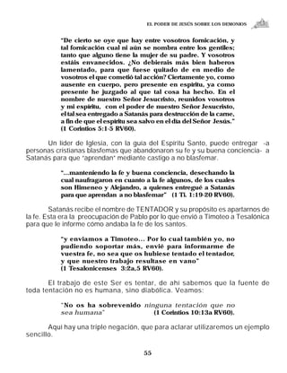 EL PODER DE JESÚS SOBRE LOS DEMONIOS


           “De cierto se oye que hay entre vosotros fornicación, y
           tal fornicación cual ni aún se nombra entre los gentiles;
           tanto que alguno tiene la mujer de su padre. Y vosotros
           estáis envanecidos. ¿No debierais más bien haberos
           lamentado, para que fuese quitado de en medio de
           vosotros el que cometió tal acción? Ciertamente yo, como
           ausente en cuerpo, pero presente en espíritu, ya como
           presente he juzgado al que tal cosa ha hecho. En el
           nombre de nuestro Señor Jesucristo, reunidos vosotros
           y mi espíritu, con el poder de nuestro Señor Jesucristo,
           el tal sea entregado a Satanás para destrucción de la carne,
           a fin de que el espíritu sea salvo en el día del Señor Jesús.”
           (1 Corintios 5:1-5 RV60).

      Un líder de Iglesia, con la guía del Espíritu Santo, puede entregar -a
personas cristianas blasfemas que abandonaron su fe y su buena conciencia- a
Satanás para que “aprendan” mediante castigo a no blasfemar.

           “...manteniendo la fe y buena conciencia, desechando la
           cual naufragaron en cuanto a la fe algunos, de los cuales
           son Himeneo y Alejandro, a quienes entregué a Satanás
           para que aprendan a no blasfemar” (1 Ti. 1:19-20 RV60).

        Satanás recibe el nombre de TENTADOR y su propósito es apartarnos de
la fe. Esta era la preocupación de Pablo por lo que envió a Timoteo a Tesalónica
para que le informe cómo andaba la fe de los santos.

           “y enviamos a Timoteo... Por lo cual también yo, no
           pudiendo soportar más, envié para informarme de
           vuestra fe, no sea que os hubiese tentado el tentador,
           y que nuestro trabajo resultase en vano”
           (1 Tesalonicenses 3:2a,5 RV60).

       El trabajo de este Ser es tentar, de ahí sabemos que la fuente de
toda tentación no es humana, sino diabólica. Veamos:

           “No os ha sobrevenido ninguna tentación que no
           sea humana ”             (1 Corintios 10:13a RV60).

       Aquí hay una triple negación, que para aclarar utilizaremos un ejemplo
sencillo.

                                        55
 