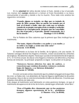 EL PODER DE JESÚS SOBRE LOS DEMONIOS


       En la voluntad del alma decide tomar el fruto, dando a luz el pecado.
Las manos del cuerpo obedecen y toman el fruto llevándolo a su boca,
consumando el pecado y dando a luz la muerte. Para todo esto analiza los
siguientes versículos:

            “Cuando alguno es tentado, no diga que es tentado de
            parte de Dios; porque Dios no puede ser tentado por el
            mal, ni él tienta a nadie; sino que cada uno es tentado,
            cuando de su propia concupiscencia es atraído y seducido.
            Entonces la concupiscencia, después que ha concebido,
            da a luz el pecado; y el pecado, siendo consumado, da a
            luz la muerte.”                  (Santiago 1:13-15 RV60).

      Por la Palabra de Dios sabemos que lo primero que Dios instituyó fue el
matrimonio.

            “Por tanto, dejará el hombre a su padre y a su madre, y
            se unirá a su mujer, y serán una sola carne”
            (Génesis 2:24 RV60).

         El matrimonio es la base de la familia, de la Iglesia y de una nación. Si
Satanás consigue destruir los hogares cristianos, estará socavando los cimientos
de la Iglesia. No debemos dejarlo. Hasta que suceda el arrebatamiento de la Iglesia
(I Ts. 4:17) él no cesará de atacar a los hogares cristianos con diferentes y muchas
formas de tentación. Su principal propósito es lograr la desunión en la pareja.

            “Entonces fueron abiertos los ojos de ambos, y
            conocieron que estaban desnudos; entonces cocieron
            hojas de higuera, y se hicieron delantales”
            (Génesis 3:7 RV60).

        En este versículo vemos claramente que la unidad conyugal con la que Dios
los creó, se había roto. Los delantales de hoja de higuera significaban la desunión
de la pareja. Hoy en día se está incrementando el índice de divorcios. Creemos que
Satanás está detrás de todo esto.
Este ataque al matrimonio será fulminante en estos postreros tiempos, en que el
matrimonio desaparecerá de la faz de la tierra, dando lugar al llamado “amor libre”.

            “Pero el Espíritu dice claramente que en los postreros
            tiempos algunos apostatarán de la fe... prohibirán
            casarse”                     (1 Timoteo 4:1a, 3a RV60).


                                        59
 