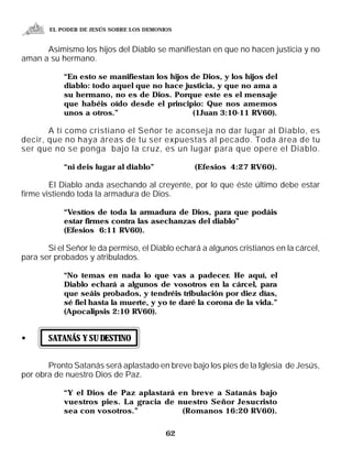 EL PODER DE JESÚS SOBRE LOS DEMONIOS


      Asimismo los hijos del Diablo se manifiestan en que no hacen justicia y no
aman a su hermano.

            “En esto se manifiestan los hijos de Dios, y los hijos del
            diablo: todo aquel que no hace justicia, y que no ama a
            su hermano, no es de Dios. Porque este es el mensaje
            que habéis oído desde el principio: Que nos amemos
            unos a otros.”                    (1Juan 3:10-11 RV60).

       A tí como cristiano el Señor te aconseja no dar lugar al Diablo, es
decir, que no haya áreas de tu ser expuestas al pecado. Toda área de tu
ser que no se ponga bajo la cruz, es un lugar para que opere el Diablo.

            “ni deis lugar al diablo”            (Efesios 4:27 RV60).

        El Diablo anda asechando al creyente, por lo que éste último debe estar
firme vistiendo toda la armadura de Dios.

            “Vestíos de toda la armadura de Dios, para que podáis
            estar firmes contra las asechanzas del diablo”
            (Efesios 6:11 RV60).

       Si el Señor le da permiso, el Diablo echará a algunos cristianos en la cárcel,
para ser probados y atribulados.

            “No temas en nada lo que vas a padecer. He aquí, el
            Diablo echará a algunos de vosotros en la cárcel, para
            que seáis probados, y tendréis tribulación por diez días,
            sé fiel hasta la muerte, y yo te daré la corona de la vida.”
            (Apocalipsis 2:10 RV60).


•      SATANÁS Y SU DESTINO


       Pronto Satanás será aplastado en breve bajo los pies de la Iglesia de Jesús,
por obra de nuestro Dios de Paz.

            “Y el Dios de Paz aplastará en breve a Satanás bajo
            vuestros pies. La gracia de nuestro Señor Jesucristo
            sea con vosotros.”           (Romanos 16:20 RV60).


                                         62
 