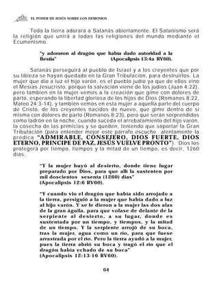 EL PODER DE JESÚS SOBRE LOS DEMONIOS


       Toda la tierra adorará a Satanás abiertamente. El Satanismo será
la religión que unirá a todas las religiones del mundo mediante el
Ecumenismo.

           “y adoraron al dragón que había dado autoridad a la
           Bestia”                    (Apocalipsis 13:4a RV60).

           Satanás perseguirá al pueblo de Israel y a los creyentes que por
su tibieza se hayan quedado en la Gran Tribulación, para destruirlos. La
mujer que dio a luz el hijo varón, es el pueblo judío ya que de ellos vino
el Mesías Jesucristo, porque la salvación viene de los judíos (Juan 4:22),
pero tambien en la mujer vemos a la creación que gime con dolores de
parto, esperando la libertad gloriosa de los hijos de Dios (Romanos 8:22,
Mateo 24:3-14), y también vemos en esta mujer a aquella parte del cuerpo
de Cristo, de los creyentes nacidos de nuevo, que gime dentro de sí
misma con dolores de parto (Romanos 8:23), pero que serán sorprendidos
como ladrón en la noche, cuando suceda el arrebatamiento del hijo varón,
la cosecha de las primicias y se queden, teniendo que soportar la Gran
Tribulación (para entender mejor este párrafo escuche atentamente la
p r é d i c a “A D M I R A B L E , C O N S E J E R O , D I O S F U E RT E , D I O S
ETERNO, PRINCIPE DE PAZ, JESÚS VUELVE PRONTO” ). Dios los
protegerá por tiempo, tiempos y la mitad de un tiempo, es decir, 1260
días.

           “Y la mujer huyó al desierto, donde tiene lugar
           preparado por Dios, para que allí la sustenten por
           mil doscientos sesenta (1260) días”
           (Apocalipsis 12:6 RV60).

           “Y cuando vio el dragón que había sido arrojado a
           la tierra, persiguió a la mujer que había dado a luz
           al hijo varón. Y se le dieron a la mujer las dos alas
           de la gran águila, para que volase de delante de la
           s e r p i e n t e a l d e s i e r t o , a s u l u g a r, d o n d e e s
           sustentada por un tiempo, y tiempos, y la mitad
           de un tiempo. Y la serpiente arrojó de su boca,
           tras la mujer, agua como un río, para que fuese
           arrastrada por el río. Pero la tierra ayudó a la mujer,
           pues la tierra abrió su boca y tragó el río que el
           dragón había echado de su boca”
           (Apocalipsis 12:13-16 RV60).


                                            64
 