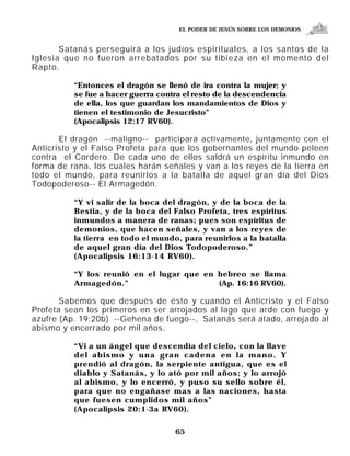 EL PODER DE JESÚS SOBRE LOS DEMONIOS


       Satanás perseguirá a los judíos espirituales, a los santos de la
Iglesia que no fueron arrebatados por su tibieza en el momento del
Rapto.

          “Entonces el dragón se llenó de ira contra la mujer; y
          se fue a hacer guerra contra el resto de la descendencia
          de ella, los que guardan los mandamientos de Dios y
          tienen el testimonio de Jesucristo”
          (Apocalipsis 12:17 RV60).

       El dragón --maligno-- participará activamente, juntamente con el
Anticristo y el Falso Profeta para que los gobernantes del mundo peleen
contra el Cordero. De cada uno de ellos saldrá un espíritu inmundo en
forma de rana, los cuales harán señales y van a los reyes de la tierra en
todo el mundo, para reunirlos a la batalla de aquel gran día del Dios
Todopoderoso-- El Armagedón.

          “Y vi salir de la boca del dragón, y de la boca de la
          Bestia, y de la boca del Falso Profeta, tres espíritus
          inmundos a manera de ranas; pues son espíritus de
          demonios, que hacen señales, y van a los reyes de
          la tierra en todo el mundo, para reunirlos a la batalla
          de aquel gran día del Dios Todopoderoso.”
          (Apocalipsis 16:13-14 RV60).

          “Y los reunió en el lugar que en hebreo se llama
          Armagedón.”                      (Ap. 16:16 RV60).

       Sabemos que después de ésto y cuando el Anticristo y el Falso
Profeta sean los primeros en ser arrojados al lago que arde con fuego y
azufre (Ap. 19:20b) --Gehena de fuego--, Satanás será atado, arrojado al
abismo y encerrado por mil años.

          “Vi a un ángel que descendía del cielo, con la llave
          del abismo y una gran cadena en la mano. Y
          prendió al dragón, la serpiente antigua, que es el
          diablo y Satanás, y lo ató por mil años; y lo arrojó
          al abismo, y lo encerró, y puso su sello sobre él,
          para que no engañase mas a las naciones, hasta
          que fuesen cumplidos mil años”
          (Apocalipsis 20:1-3a RV60).


                                    65
 