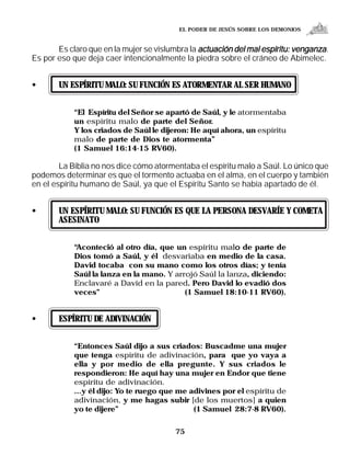 EL PODER DE JESÚS SOBRE LOS DEMONIOS


       Es claro que en la mujer se vislumbra la actuación del mal espíritu: venganza.
Es por eso que deja caer intencionalmente la piedra sobre el cráneo de Abimelec.


•      UN ESPÍRITU MALO: SU FUNCIÓN ES ATORMENTAR AL SER HUMANO


            “El Espíritu del Señor se apartó de Saúl, y le atormentaba
            un espíritu malo de parte del Señor.
            Y los criados de Saúl le dijeron: He aquí ahora, un espíritu
            malo de parte de Dios te atormenta”
            (1 Samuel 16:14-15 RV60).

        La Biblia no nos dice cómo atormentaba el espíritu malo a Saúl. Lo único que
podemos determinar es que el tormento actuaba en el alma, en el cuerpo y también
en el espíritu humano de Saúl, ya que el Espíritu Santo se había apartado de él.


•      UN ESPÍRITU MALO: SU FUNCIÓN ES QUE LA PERSONA DESVARÍE Y COMETA
       ASESINATO


            “Aconteció al otro día, que un espíritu malo de parte de
                                                         o
            Dios tomó a Saúl, y él desvariaba en medio de la casa.
            David tocaba con su mano como los otros días; y tenía
            Saúl la lanza en la mano. Y arrojó Saúl la lanza, diciendo:
            Enclavaré a David en la pared. Pero David lo evadió dos
            veces”                         (1 Samuel 18:10-11 RV60).


•      ESPÍRITU DE ADIVINACIÓN


            “Entonces Saúl dijo a sus criados: Buscadme una mujer
            que tenga espíritu de adivinación, para que yo vaya a
            ella y por medio de ella pregunte. Y sus criados le
            respondieron: He aquí hay una mujer en Endor que tiene
            espíritu de adivinación.
            ...y él dijo: Yo te ruego que me adivines por el espíritu de
            adivinación, y me hagas subir [de los muertos] a quien
            yo te dijere”                     (1 Samuel 28:7-8 RV60).


                                         75
 