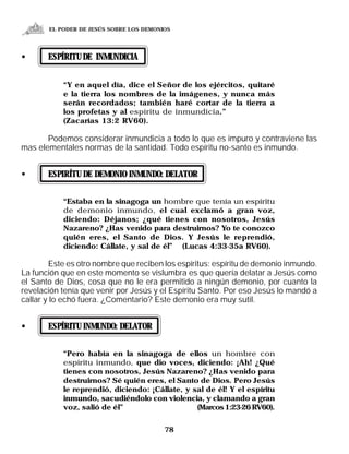 EL PODER DE JESÚS SOBRE LOS DEMONIOS




•      ESPÍRITU DE INMUNDICIA


           “Y en aquel día, dice el Señor de los ejércitos, quitaré
           e la tierra los nombres de la imágenes, y nunca más
           serán recordados; también haré cortar de la tierra a
           los profetas y al espíritu de inmundicia.”
           (Zacarías 13:2 RV60).

       Podemos considerar inmundicia a todo lo que es impuro y contraviene las
mas elementales normas de la santidad. Todo espíritu no-santo es inmundo.


•      ESPIRÍTU DE DEMONIO INMUNDO: DELATOR


           “Estaba en la sinagoga un hombre que tenía un espíritu
           de demonio inmundo, el cual exclamó a gran voz,
           diciendo: Déjanos; ¿qué tienes con nosotros, Jesús
           Nazareno? ¿Has venido para destruirnos? Yo te conozco
           quién eres, el Santo de Dios. Y Jesús le reprendió,
           diciendo: Cállate, y sal de él” (Lucas 4:33-35a RV60).

        Este es otro nombre que reciben los espíritus: espíritu de demonio inmundo.
La función que en este momento se vislumbra es que quería delatar a Jesús como
el Santo de Dios, cosa que no le era permitido a ningún demonio, por cuanto la
revelación tenía que venir por Jesús y el Espíritu Santo. Por eso Jesús lo mandó a
callar y lo echó fuera. ¿Comentario? Este demonio era muy sutil.


•      ESPÍRITU INMUNDO: DELATOR


           “Pero había en la sinagoga de ellos un hombre con
           espíritu inmundo, que dio voces, diciendo: ¡Ah! ¿Qué
           tienes con nosotros, Jesús Nazareno? ¿Has venido para
           destruirnos? Sé quién eres, el Santo de Dios. Pero Jesús
           le reprendió, diciendo: ¡Cállate, y sal de él! Y el espíritu
           inmundo, sacudiéndolo con violencia, y clamando a gran
           voz, salió de él”                    (Marcos 1:23-26 RV60).


                                         78
 