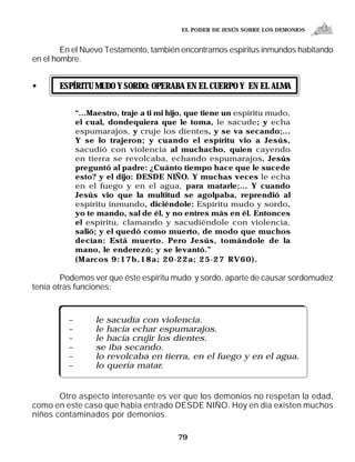 EL PODER DE JESÚS SOBRE LOS DEMONIOS


        En el Nuevo Testamento, también encontramos espíritus inmundos habitando
en el hombre.


•      ESPÍRITU MUDO Y SORDO: OPERABA EN EL CUERPO Y EN EL ALMA

             “...Maestro, traje a ti mi hijo, que tiene un espíritu mudo,
             el cual, dondequiera que le toma, le sacude; y echa
             espumarajos, y cruje los dientes, y se va secando;...
             Y se lo trajeron; y cuando el espíritu vio a Jesús,
             sacudió con violencia al muchacho, quien cayendo
             en tierra se revolcaba, echando espumarajos. Jesús
             preguntó al padre: ¿Cuánto tiempo hace que le sucede
             esto? y el dijo: DESDE NIÑO. Y muchas veces le echa
             en el fuego y en el agua, para matarle;... Y cuando
             Jesús vio que la multitud se agolpaba, reprendió al
             espíritu inmundo, diciéndole: Espíritu mudo y sordo,
             yo te mando, sal de él, y no entres más en él. Entonces
             el espíritu, clamando y sacudiéndole con violencia,
             salió; y el quedó como muerto, de modo que muchos
             decían: Está muerto. Pero Jesús, tomándole de la
             mano, le enderezó; y se levantó.”
             (Marcos 9:17b,18a; 20-22a; 25-27 RV60).

        Podemos ver que éste espíritu mudo y sordo, aparte de causar sordomudez
tenía otras funciones:


         –        le sacudía con violencia.
         –        le hacía echar espumarajos.
         –        le hacía crujir los dientes.
         –        se iba secando.
         –        lo revolcaba en tierra, en el fuego y en el agua.
         –        lo quería matar.


       Otro aspecto interesante es ver que los demonios no respetan la edad,
como en este caso que había entrado DESDE NIÑO. Hoy en día existen muchos
niños contaminados por demonios.

                                         79
 