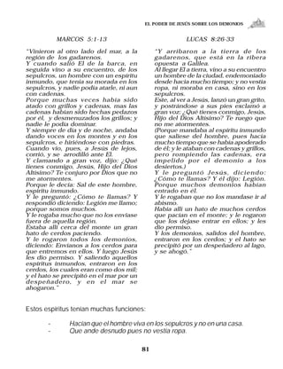 EL PODER DE JESÚS SOBRE LOS DEMONIOS


           MARCOS 5:1-13                                   LUCAS 8:26-33

“Vinieron al otro lado del mar, a la           “Y arribaron a la tierra de los
región de los gadarenos.                       gadarenos, que está en la ribera
Y cuando salió El de la barca, en              opuesta a Galilea.
seguida vino a su encuentro, de los            Al llegar El a tierra, vino a su encuentro
sepulcros, un hombre con un espíritu           un hombre de la ciudad, endemoniado
inmundo, que tenía su morada en los            desde hacia mucho tiempo; y no vestía
sepulcros, y nadie podía atarle, ni aun        ropa, ni moraba en casa, sino en los
con cadenas.                                   sepulcros.
Porque muchas veces había sido                 Este, al ver a Jesús, lanzó un gran grito,
atado con grillos y cadenas, mas las           y postrándose a sus pies exclamó a
cadenas habían sido hechas pedazos             gran voz: ¿Qué tienes conmigo, Jesús,
por él, y desmenuzados los grillos; y          Hijo del Dios Altísimo? Te ruego que
nadie le podía dominar.                        no me atormentes.
Y siempre de día y de noche, andaba            (Porque mandaba al espíritu inmundo
dando voces en los montes y en los             que saliese del hombre, pues hacía
sepulcros, e hiriéndose con piedras.           mucho tiempo que se había apoderado
Cuando vio, pues, a Jesús de lejos,            de él; y le ataban con cadenas y grillos,
corrió, y se arrodilló ante El.                pero rompiendo las cadenas, era
Y clamando a gran voz, dijo: ¿Qué              impelido por el demonio a los
tienes conmigo, Jesús, Hijo del Dios           desiertos.)
Altísimo? Te conjuro por Dios que no           Y le preguntó Jesús, diciendo:
me atormentes.                                 ¿Cómo te llamas? Y él dijo: Legión.
Porque le decía: Sal de este hombre,           Porque muchos demonios habían
espíritu inmundo.                              entrado en él.
Y le preguntó: ¿Cómo te llamas? Y              Y le rogaban que no los mandase ir al
respondió diciendo: Legión me llamo;           abismo.
porque somos muchos.                           Había allí un hato de muchos cerdos
Y le rogaba mucho que no los enviase           que pacían en el monte; y le rogaron
fuera de aquella región.                       que los dejase entrar en ellos; y les
Estaba allí cerca del monte un gran            dio permiso.
hato de cerdos paciendo.                       Y los demonios, salidos del hombre,
Y le rogaron todos los demonios,               entraron en los cerdos; y el hato se
diciendo: Envíanos a los cerdos para           precipitó por un despeñadero al lago,
que entremos en ellos. Y luego Jesús           y se ahogó.”
les dio permiso. Y saliendo aquellos
espíritus inmundos, entraron en los
cerdos, los cuales eran como dos mil;
y el hato se precipitó en el mar por un
despeñadero, y en el mar se
ahogaron.”


Estos espíritus tenían muchas funciones:

       –       Hacían que el hombre viva en los sepulcros y no en una casa.
       –       Que ande desnudo pues no vestía ropa.

                                          81
 