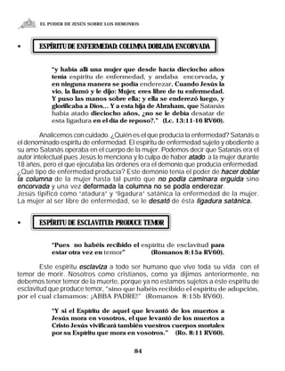 EL PODER DE JESÚS SOBRE LOS DEMONIOS




•      ESPÍRITU DE ENFERMEDAD: COLUMNA DOBLADA ENCORVADA


            “y había allí una mujer que desde hacía dieciocho años
            tenía espíritu de enfermedad, y andaba encorvada, y
            en ninguna manera se podía enderezar. Cuando Jesús la
            vio, la llamó y le dijo: Mujer, eres libre de tu enfermedad.
            Y puso las manos sobre ella; y ella se enderezó luego, y
            glorificaba a Dios... Y a esta hija de Abraham, que Satanás
            había atado dieciocho años, ¿no se le debía desatar de
            esta ligadura en el día de reposo?.” (Lc. 13:11-16 RV60).

        Analicemos con cuidado. ¿Quién es el que producía la enfermedad? Satanás o
el denominado espíritu de enfermedad. El espíritu de enfermedad sujeto y obediente a
su amo Satanás operaba en el cuerpo de la mujer. Podemos decir que Satanás era el
autor intelectual pues Jesús lo menciona y lo culpa de haber atado a la mujer durante
18 años, pero el que ejecutaba las órdenes era el demonio que producía enfermedad.
¿Qué tipo de enfermedad producía? Este demonio tenía el poder de hacer doblar
la columna de la mujer hasta tal punto que no podía caminara erguida sino
encorvada y una vez deformada la columna no se podía enderezarenderezar.
Jesús tipificó como “atadura” y “ligadura” satánica la enfermedad de la mujer.
La mujer al ser libre de enfermedad, se le desató de ésta ligadura satánica.


•      ESPÍRITU DE ESCLAVITUD: PRODUCE TEMOR


            “Pues no habéis recibido el espíritu de esclavitud para
            estar otra vez en temor”       (Romanos 8:15a RV60).

        Este espíritu esclaviza a todo ser humano que vive toda su vida con el
temor de morir. Nosotros como cristianos, como ya dijimos anteriormente, no
debemos tener temor de la muerte, porque ya no estamos sujetos a éste espíritu de
esclavitud que produce temor, “sino que habéis recibido el espíritu de adopción,
por el cual clamamos: ¡ABBA PADRE!” (Romanos 8:15b RV60).

            “Y si el Espíritu de aquel que levantó de los muertos a
            Jesús mora en vosotros, el que levantó de los muertos a
            Cristo Jesús vivificará también vuestros cuerpos mortales
            por su Espíritu que mora en vosotros.” (Ro. 8:11 RV60).


                                          84
 