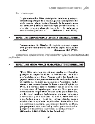 EL PODER DE JESÚS SOBRE LOS DEMONIOS


       Recordemos que:

            “...por cuanto los hijos participaron de carne y sangre,
            él también participó de lo mismo, para destruir por medio
            de la muerte al que tenía el imperio de la muerte, esto
            es, al diablo, y librar a todos los que por el temor de la
            muerte estaban durante toda la vida sujetos a
            servidumbre [esclavitud]”         (Hebreos 2:14-15 RV60).


•      ESPÍRITU DE ESTUPOR: PRODUCE CEGUERA Y SORDERA ESPIRITUAL


            “como está escrito: Dios les dio espíritu de estupor, ojos
            con que no vean y oídos con que no oigan, hasta el día
            de hoy”                           (Romanos 11:8 RV60).

        Bíblicamente estupor significa entorpecimiento y suspensión de las facultades
espirituales.


•      ESPÍRITU DEL MUNDO: PRODUCE MUNDANALIDAD Y NO ESPIRITUALIDAD


            “Pero Dios nos las reveló por medio del Espíritu,
            porque el Espíritu todo lo escudriña, aún las
            profundidades de Dios. Porque entre los hombres,
            ¿quién conoce los pensamientos de un hombre, sino
            el espíritu del hombre que está en él? Asimismo, nadie
            conoce los pensamientos de Dios, sino el Espíritu de
            Dios. Y nosotros hemos recibido, no el espíritu del
            mundo, sino el Espíritu que viene de Dios, para que
            conozcamos lo que Dios nos ha dado gratuitamente,
            de lo cual también hablamos, no con palabras
            enseñadas por sabiduría humana, sino con las
            enseñadas por el Espíritu, interpretando cosas
            espirituales a hombres espirituales. Pero el hombre
            no espiritual no acepta las cosas del Espíritu de Dios,
            porque para él son necedad; y no las puede entender,  ,
            porque se disciernen [examinan] espiritualmente”
            (1Corintios 2:10-14 Biblia de las Américas).


                                         85
 
