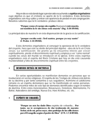EL PODER DE JESÚS SOBRE LOS DEMONIOS


       Hoy en día se está dando lugar a prestar oído escuchando a espíritus engañadores
cuyo objetivo es que el cristiano se aparte de la fe verdadera. Estos demonios
engañadores son muy sutiles y entran con apariencia de piedad en una congregación.
Nosotros sabemos que la fe verdadera produce obras:

            “Porque como el cuerpo sin espíritu [humano] está muerto,
            así también la fe sin obras está muerta” (Stg. 2:26 RV60).

La principal obra de nuestra fe en ésta dispensación de la gracia es la santificación.

            “porque escrito está : Sed santos, porque yo soy santo”
            (1 Pedro 1:16 RV60).

        Estos demonios engañadores al conseguir la apostasía de la fe verdadera
del creyente, hace que este se olvide del principal objetivo -obra de la fe en Cristo
Jesús: La santificación. De pronto ya no encuentra interés por crecer
espiritualmente, pierde el discernimiento espiritual y empieza a ver “como normal”
cuando las cosas del mundo se introducen en la iglesia. Entre estos espíritus
engañadores está el espíritu del Rock Cristiano que hoy en día está causando
mundanalidad y falta de discernimiento espiritual entre los creyentes.


•      DEMONIOS DETRÁS DE DOCTRINAS


       En varias oportunidades se manifiestan demonios en personas que se
involucraron en sectas religiosas. El espíritu de los Testigos de Jehová está detrás
de su doctrina y por tanto contamina a sus seguidores. Asimismo el catolicismo
romano es un espíritu demoníaco que se ha manifestado en varias personas.
Podemos encontrar miles de este tipo de demonios identificados según el nombre
de doctrina. Entre estos mencionamos: Rosacruces, Gnósticos, Mormonismo, Fe
Bahai, Adoradores del ombligo, Nueva Era, Hare Krishna, etc. etc.


•      ESPÍRITU DE COBARDÍA


            “Porque no nos ha dado Dios espíritu de cobardía... Por
            tanto, no te avergüences de dar testimonio de nuestro
            Señor, ni de mí, preso suyo, sino participa de las aflicciones
            por el Evangelio según el poder de Dios” (2 Ti. 1:7,8 RV60).


                                          87
 