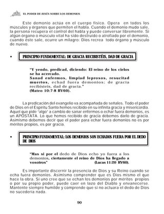EL PODER DE JESÚS SOBRE LOS DEMONIOS


       Este demonio actúa en el cuerpo físico. Opera en todos los
músculos y órganos que permiten el habla. Cuando el demonio mudo sale,
la persona recupera el control del habla y puede conversar libremente. Si
algún órgano o músculo vital ha sido destruido o atrofiado por el demonio,
cuando éste sale, ocurre un milagro: Dios recrea todo órgano y músculo
de nuevo.


•      PRINCIPIO FUNDAMENTAL: DE GRACIA RECIBISTÉIS, DAD DE GRACIA


           “Y yendo, predicad, diciendo: El reino de los cielos
           se ha acercado.
           Sanad enfermos, limpiad leprosos, resucitad
           muertos, echad fuera demonios; de gracia
           recibisteis, dad de gracia.”
           (Mateo 10:7-8 RV60).


       La predicación del evangelio va acompañada de señales. Todo el poder
de Dios en el Espíritu Santo hemos recibido en su infinita gracia y misericordia.
Aquel que pide “algo” a cambio de sanar enfermos o echar fuera demonios, es
un APÓSTATA. Lo que hemos recibido de gracia debemos darlo de gracia.
Asimismo debemos decir que el poder para echar fuera demonios no es por
méritos propios, es por gracia.


•      PRINCIPIO FUNDAMENTAL: LOS DEMONIOS SON ECHADOS FUERA POR EL DEDO
       DE DIOS


           “Mas si por el dedo de Dios echo yo fuera a los
           demonios, ciertamente el reino de Dios ha llegado a
           vosotros”                        (Lucas 11:20 RV60).

       Es importante discernir la presencia de Dios y su Reino cuando se
echa fuera demonios. Asimismo comprender que es Dios mismo el que
hace la obra. Si uno cree que se echan los demonios por méritos propios
o por su propio poder, puede caer en lazo del Diablo y envanecerse.
Mantente siempre humilde y comprende que si no actuara el dedo de Dios
no sucedería nada.

                                         90
 