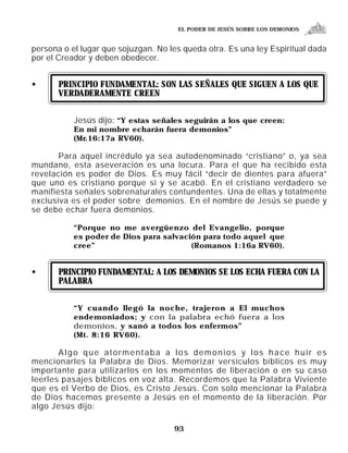 EL PODER DE JESÚS SOBRE LOS DEMONIOS


persona o el lugar que sojuzgan. No les queda otra. Es una ley Espiritual dada
por el Creador y deben obedecer.


•      PRINCIPIO FUNDAMENTAL: SON LAS SEÑALES QUE SIGUEN A LOS QUE
       VERDADERAMENTE CREEN


           Jesús dijo: “Y estas señales seguirán a los que creen:
           En mi nombre echarán fuera demonios”
           (Mr.16:17a RV60).

       Para aquel incrédulo ya sea autodenominado “cristiano” o, ya sea
mundano, esta aseveración es una locura. Para el que ha recibido esta
revelación es poder de Dios. Es muy fácil “decir de dientes para afuera”
que uno es cristiano porque si y se acabó. En el cristiano verdadero se
manifiesta señales sobrenaturales contundentes. Una de ellas y totalmente
exclusiva es el poder sobre demonios. En el nombre de Jesús se puede y
se debe echar fuera demonios.

           “Porque no me avergüenzo del Evangelio, porque
           es poder de Dios para salvación para todo aquel que
           cree”                        (Romanos 1:16a RV60).


•      PRINCIPIO FUNDAMENTAL: A LOS DEMONIOS SE LOS ECHA FUERA CON LA
       PALABRA


           “Y cuando llegó la noche, trajeron a El muchos
           endemoniados; y con la palabra echó fuera a los
           demonios, y sanó a todos los enfermos”
           (Mt. 8:16 RV60).

       Algo que atormentaba a los demonios y los hace huir es
mencionarles la Palabra de Dios. Memorizar versículos bíblicos es muy
importante para utilizarlos en los momentos de liberación o en su caso
leerles pasajes bíblicos en voz alta. Recordemos que la Palabra Viviente
que es el Verbo de Dios, es Cristo Jesús. Con solo mencionar la Palabra
de Dios hacemos presente a Jesús en el momento de la liberación. Por
algo Jesús dijo:

                                     93
 
