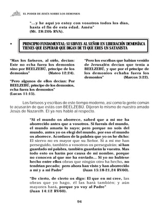 EL PODER DE JESÚS SOBRE LOS DEMONIOS


           “...y he aquí yo estoy con vosotros todos los días,
           hasta el fin de esta edad. Amén”
           (Mt. 28:20b RVA).


•      PRINCIPIO FUNDAMENTAL: SI SIRVES AL SEÑOR EN LIBERACIÓN DEMONÍACA
       TIENES QUE ESPERAR QUE DIGAN DE TI QUE ERES UN SATANISTA

“Mas los fariseos, al oírlo, decían:          “Pero los escribas que habían venido
Este no echa fuera los demonios               de Jerusalén decían que tenía a
sino por BEELZEBÚ, príncipe de los            BEELZEBÚ, y que por el príncipe de
demonios”            (Mateo 12:24).           los demonios echaba fuera los
                                              demonios”              (Marcos 3:22).
“Pero algunos de ellos decían: Por
BEELZEBÚ, príncipe de los demonios,
echa fuera los demonios”
(Lucas 11:15).

       Los fariseos y escribas de este tiempo moderno, así como la gente común
te acusarán de que estás con BEELZEBÚ. Dijeron lo mismo de nuestro amado
Jesús de Nazareth. El ya nos habló al respecto.

           “Si el mundo os aborrece, sabed que a mí me ha
           aborrecido antes que a vosotros. Si fuerais del mundo,
           el mundo amaría lo suyo; pero porque no sois del
           mundo, antes yo os elegí del mundo, por eso el mundo
           os aborrece. Acordaos de la palabra que yo os he dicho:
           El siervo no es mayor que su Señor. Si a mí me han
           perseguido, también a vosotros os perseguirán; si han
           guardado mi palabra, también guardarán la vuestra. Mas
           todo esto os harán por causa de mi nombre, porque
           no conocen al que me ha enviado... Si yo no hubiese
           hecho entre ellos obras que ningún otro ha hecho, no
           tendrían pecado; pero ahora han visto y han aborrecido
           a mí y a mi Padre”           (Juan 15:18-21,24 RV60).

           “De cierto, de cierto os digo: El que en mí cree, las
           obras que yo hago, él las hará también; y aún
           mayores hará, porque yo voy al Padre”
           (Juan 14:12 RV60).


                                         94
 