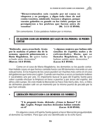 EL PODER DE JESÚS SOBRE LOS DEMONIOS


            “Bienaventurados sois cuando por mi causa os
            vituperen y os persigan, y digan toda clase de mal
            contra vosotros, mintiendo. Gozaos y alegraos, porque
            vuestro galardón es grande en los cielos; porque así
            persiguieron a los profetas que fueron antes de
            vosotros”                         (Mt. 5:11-12 RV60).

       Sin comentarios. Estas palabras hablan por sí mismas.


•      EN ALGUNOS CASOS LOS DEMONIOS QUE SALEN DE UNA PERSONA SE PUEDEN
       CONTAR

“Habiendo, pues,resucitado Jesús             “y algunas mujeres que habían sido
por la mañana el primer día de la            sanadas de espíritus malos y de
semana, apareció primeramente a              enfermedades. María, que se
María Magdalena, de quien había              llamaba Magdalena, de la que
echado siete demonios”                       habían salido siete demonios.”
(Marcos 16:9 RV60).                          (Lucas 8:2 RV60).

       Como en el caso de María Magdalena, los demonios se los puede contar.
Han habido casos en que hemos contado hasta casi 80 demonios morando en una
sola persona. En la mayoría de los casos pueden ser muchos más como en el caso
del gadareno que tenía una Legión. Cuando son muchos a veces es bastante tedioso
ir sacándolos uno por uno. Es importante buscar la guía del Espíritu Santo para
saber cuando efectuar la limpieza en base a puertas y por áreas del espíritu, del
alma y del cuerpo. De este modo la liberación se hace más fácil y dos, tres, o miles
de demonios pueden salir en un momento por la misma puerta de pecado por la
que han entrado.


•      LIBERACIÓN PREGUNTANDO A LOS DEMONIOS SUS NOMBRES


            “Y le preguntó Jesús, diciendo: ¿Cómo te llamas? Y él
            dijo: Legión. Porque muchos demonios habían entrado
            en él”                             (Lucas 8:30 RV60).

      En algunos casos el Espíritu Santo guiará a hacer liberación preguntándole
al demonio su nombre. Para que una vez identificado se lo eche fuera.

                                        95
 
