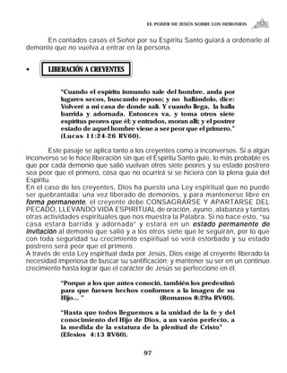 EL PODER DE JESÚS SOBRE LOS DEMONIOS


     En contados casos el Señor por su Espíritu Santo guiará a ordenarle al
demonio que no vuelva a entrar en la persona.


•      LIBERACIÓN A CREYENTES


           “Cuando el espíritu inmundo sale del hombre, anda por
           lugares secos, buscando reposo; y no hallándolo, dice:
           Volveré a mi casa de donde salí. Y cuando llega, la halla
           barrida y adornada. Entonces va, y toma otros siete
           espíritus peores que él; y entrados, moran allí; y el postrer
           estado de aquel hombre viene a ser peor que el primero.”
           (Lucas 11:24-26 RV60).

        Este pasaje se aplica tanto a los creyentes como a inconversos. Si a algún
inconverso se le hace liberación sin que el Espíritu Santo guíe, lo más probable es
que por cada demonio que salió vuelvan otros siete peores y su estado postrero
sea peor que el primero, cosa que no ocurrirá si se hiciera con la plena guía del
Espíritu.
En el caso de los creyentes, Dios ha puesto una Ley espiritual que no puede
ser quebrantada: una vez liberado de demonios, y para mantenerse libre en
forma permanente , el creyente debe CONSAGRARSE Y APARTARSE DEL
PECADO, LLEVANDO VIDA ESPIRITUAL de oración, ayuno, alabanza y tantas
otras actividades espirituales que nos muestra la Palabra. Si no hace esto, “su
casa estará barrida y adornada” y estará en un estado permanente de
invitación al demonio que salió y a los otros siete que le seguirán, por lo que
con toda seguridad su crecimiento espiritual se verá estorbado y su estado
postrero será peor que el primero.
A través de esta Ley espiritual dada por Jesús, Dios exige al creyente liberado la
necesidad imperiosa de buscar su santificación; y mantener su ser en un continuo
crecimiento hasta lograr que el carácter de Jesús se perfeccione en él.

           “Porque a los que antes conoció, también los predestinó
           para que fuesen hechos conformes a la imagen de su
           Hijo... ”                      (Romanos 8:29a RV60).

           “Hasta que todos lleguemos a la unidad de la fe y del
           conocimiento del Hijo de Dios, a un varón perfecto, a
           la medida de la estatura de la plenitud de Cristo”
           (Efesios 4:13 RV60).


                                        97
 