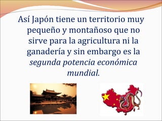 Así Japón tiene un territorio muy
  pequeño y montañoso que no
  sirve para la agricultura ni la
  ganadería y sin embargo es la
   segunda potencia económica
             mundial.
 