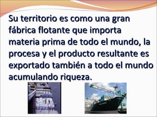 Su territorio es como una gran
fábrica flotante que importa
materia prima de todo el mundo, la
procesa y el producto resultante es
exportado también a todo el mundo
acumulando riqueza.
 