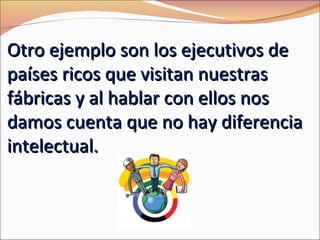 Otro ejemplo son los ejecutivos de
países ricos que visitan nuestras
fábricas y al hablar con ellos nos
damos cuenta que no hay diferencia
intelectual.
 