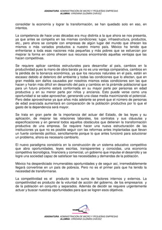 ASIGNATURA: ADMINISTRACIÓN DE MICRO Y PEQUEÑAS EMPRESAS
                               ALUMNA: VIRIDIANA GUZMÁN CHÁVEZ.




consolidar la economía y lograr la transformación, se han quedado solo en eso, en
intentos.

La competencia de hace unas décadas era muy distinta a la que ahora se nos presenta,
ya que antes se competía en las mismas condiciones: lugar, infraestructura, productos,
etc., pero ahora se compite con empresas de algún lugar del mundo que ofrecen los
mismos o más variados productos a nuestro mismo país. México ha tenido que
enfrentarse a toda esas naciones más pequeñas y más pobres que se esfuerzan por
mejorar la forma en cómo ofrecen sus recursos encontrando aquellas ventajas que las
hacen competitivas.

Se requiere aplicar cambios estructurales para desarrollar al país, cambios en la
productividad pues la mano de obra barata ya no es una ventaja comparativa, cambios en
la pérdida de la bonanza económica, ya que los recursos naturales en el país, están en
escasez debido al deterioro del ambiente y todas las condiciones que lo afectan, que en
gran medida son daños causados por nosotros mismos estas condiciones son las que
hacen y harán más difícil en desarrollo del país y cambios en la pirámide poblacional que
para un futuro próximo estará conformada en su mayor parte por personas en edad
productiva y en su menor parte por niños y ancianos. Esto puede verse como una
oportunidad si se sabe aprovechar, generando una clase media maximizando el potencial.
Pero debe aprovecharse ya que años más adelante se prevé que el número de personas
de edad avanzada aumentará en comparación de la población productiva por lo que el
gasto de la dependencia será mayor.

Se trata en gran parte de la importancia del actuar del Estado, de las leyes y su
aplicación, de mejorar las relaciones laborales, los contratos y sus cláusulas y
especificaciones y en general todos aquellos obstáculos que detienen la transformación
productiva de una empresa. Se requiere hacer una nueva estructuración de las
instituciones ya que no es posible seguir con las reformas antes implantadas que llevan
un fuerte contenido político, sencillamente porque lo que antes funcionó para solucionar
un problema, ahora es necesario cambiarlo.

El nuevo paradigma consistiría en la construcción de un sistema educativo competitivo
que abra oportunidades, leyes escritas, transparentes y conocidas, una economía
competitiva tecnológica, financiera y comercial, un gobierno que impulse el desarrollo y se
logre una sociedad capaz de satisfacer las necesidades y demandas de la población.

México ha desperdiciado innumerables oportunidades y de seguir así, irremediablemente
llegará convertirse en un país de pobreza. Pero no es el primer país que ha tenido la
necesidad de transformarse.

La competitividad es el producto de la suma de factores internos y externos. La
competitividad es producto de la voluntad de acción del gobierno, de los empresarios y
de la población en conjunto y separados. Además de decidir se requiere urgentemente
actuar y buscar nuestras oportunidades para que se logren esos objetivos.




                   ASIGNATURA: ADMINISTRACIÓN DE MICRO Y PEQUEÑAS EMPRESAS
                               ALUMNA: VIRIDIANA GUZMÁN CHÁVEZ.
 