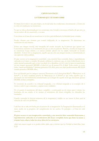 EL PODER DE LA CONCIENCIA de NEVILLE GODDARD
10
CAPITULO CINCO
LA VERDAD QUE TE HARÁ LIBRE
El drama de la vida es uno psicológico, en el cual todas las condiciones, circunstancias y eventos de
tu vida son traídas por tus asunciones.
Ya que tu vida es determinada por tus asunciones, eres forzado a reconocer el hecho de que eres, ya
sea un esclavo de tus asunciones, o su amo.
Convertirte en el amo de tus asunciones es la clave para la libertad y la felicidad jamás soñadas.
Puedes obtener este dominio por control deliberado de tu imaginación. Tú determinas tus
asunciones de esta manera:
Forma una imagen mental, una fotografía del estado deseado, de la persona que quieres ser.
Concentra tu atención en el sentimiento de que ya eres esa persona. Primero, visualiza la imagen en
tu conciencia. Luego siéntete a ti mismo estando adentro de ese estado, formando tu mundo
alrededor. A través de tu imaginación, aquello que era sólo una imagen mental, es transformada en
una aparente solida realidad.
El gran secreto es la imaginación controlada y una atención bien sostenida, firme y repetidamente
enfocada en el objeto a cumplir. No puedo enfatizar lo suficiente que, al crear el ideal dentro de tu
esfera mental asumiendo que ya eres ese ideal, tú te identificas con él, y por lo tanto te transformas
en esta imagen (pensando DESDE el ideal en vez de pensar EN el ideal. Todo estado ya existe
como “meras posibilidades” mientras pensemos EN ellos, pero son súper poderosamente REALES
cuando pensamos DESDE ellos).
Esto era llamado por los antiguos maestros “Someterse a la Voluntad de Dios” o “Descansar en el
Señor”, y la única verdadera prueba de “Descansar en el Señor” es que todos aquellos que sí
descansan son inevitablemente transformados en la imagen de aquello en lo que descansan (pensar
DESDE el deseo cumplido).
Te conviertes de acuerdo a tu voluntad resignada, y tu voluntad resignada es tu concepto de ti
mismo y todo lo que consientes y aceptas como verdadero.
Tú, al asumir el sentimiento del deseo cumplido y continuando en él, tomas para ti mismo los
resultados de ese estado; si no asumes el sentimiento del deseo cumplido, no obtendrás los
resultados.
Cuando entiendas la función redentora de la imaginación, tendrás en tus manos la llave para la
solución de todos tus problemas.
Cada fase de tu vida está hecha por el ejercicio de tu imaginación. La Imaginación determinada es el
único medio de tu progreso; del cumplimiento de tus sueños. Es principio y el final de toda
creación.
El gran secreto es una imaginación controlada y una atención bien sostenida firmemente y
repetidamente enfocada en el sentimiento del deseo cumplido hasta que llene la mente y
empuje hacia afuera todas las otras ideas de la conciencia.
¿Qué otro mayor regalo se te podría haber dado, que el decirte que La Verdad os hará libre, Juan
8:32?
 