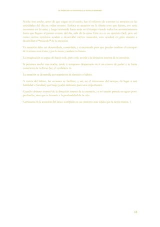 EL PODER DE LA CONCIENCIA de NEVILLE GODDARD
13
Noche tras noche, antes de que caigas en el sueño, has el esfuerzo de sostener tu atención en las
actividades del día en orden reverso. Enfoca tu atención en la última cosa que hiciste, eso sería
recostarse en la cama, y luego retrocede hacia atrás en el tiempo viendo todos los acontecimientos
hasta que llegues al primer evento del día, salir de la cama. Este no es un ejercicio fácil, pero así
como ciertos ejercicios ayudan a desarrollar ciertos músculos, esto ayudará en gran manera a
desarrollar el “musculo” de tu atención.
Tu atención debe ser desarrollada, controlada, y concentrada para que puedas cambiar el concepto
de ti mismo con éxito y por lo tanto, cambiar tu futuro.
La imaginación es capaz de hacer todo, pero sólo acorde a la dirección interna de tu atención.
Si persistes noche tras noche, tarde o temprano despertarás en ti un centro de poder y te harás
consciente de tu Gran Ser, el verdadero tú.
La atención se desarrolla por repetición de ejercicio o hábito.
A través del hábito, las acciones se facilitan, y así, en el transcurso del tiempo, da lugar a una
habilidad o facultad, que luego podrá utilizarse para usos importantes.
Cuando obtienes control de la dirección interna de tu atención, ya no estarás parado en aguas poco
profundas, sino que te lanzarás a la profundidad de la vida.
Caminarás en la asunción del deseo cumplido en un cimiento más sólido que la tierra misma. 1
 