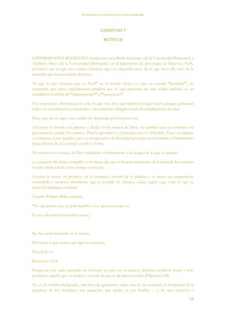EL PODER DE LA CONCIENCIA de NEVILLE GODDARD
14
CAPITULO 7
ACTITUD
EXPERIMENTOS RECIENTES conducidos por Merle Lawrence (de la Universidad Princeton) y
Adelbert Ames (de la Universidad Darmouth) en el laboratorio de psicología en Hanover, N.H.,
probaron que lo que ves cuando observas algo, no depende tanto de lo que haya allí, sino de la
asunción que haces cuando observas.
Ya que lo que creemos que es “real” en el mundo físico, es solo un mundo “asumible”, no
sorprende que estos experimentos prueben que lo que parecería ser una sólida realidad, es en
realidad el resultado de “expectaciones” o “asunciones”.
Tus asunciones determinan no solo lo que ves, sino que también lo que haces, porque gobiernan
todos tus movimientos conscientes e inconscientes dirigidos hacia el cumplimiento de éstas.
Hace más de un siglo, esta verdad fue declarada por Emerson así:
Así como el mundo era plástico y fluido en las manos de Dios, así también son sus atributos en
gran manera cuando los usamos. Para la ignorancia y el pecado, esto es inflexible. Éstos se adaptan
a sí mismos como pueden, pero en proporción a la divinidad que haya en el hombre, el firmamento
fluirá delante de él y tomará su sello y forma.
Tu asunción es la mano de Dios moldando el firmamento a la imagen de lo que tú asumes.
La asunción del deseo cumplido es la marea alta que te levanta fácilmente de la barra de los sentidos
donde habías estado tanto tiempo estancado.
Levanta la mente en profecía, en el completo sentido de la palabra; y si tienes esa imaginación
controlada y atención absorbente que es posible de obtener, estate seguro que todo lo que tu
asunción implique sucederá.
Cuando William Blake escribió,
“Lo que parece ser, es, para aquellos a los que parece que es,
Él tan solo repetía la verdad eterna,”
No hay nada inmundo en sí mismo;
Pero para el que estima que algo es inmundo,
Para él, lo es.
Romanos 14:14
Porque no hay nada inmundo en sí mismo (o puro en sí mismo), deberías asumir lo mejor y solo
pensar en aquello que es amable y en todo lo que es de buen nombre [Filipenses 4:8].
No es de mucha inteligencia, más bien de ignorancia sobre esta ley de asunción, si interpretas de la
grandeza de los hombres, una pequeñez que quizás te sea familiar – o de una situación o
 