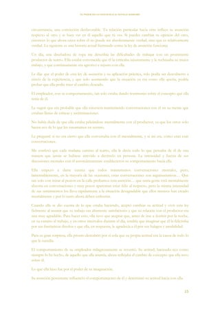 EL PODER DE LA CONCIENCIA de NEVILLE GODDARD
15
circunstancia, una convicción desfavorable. Tu relación particular hacia otro influye tu asunción
respecto al otro y te hace ver en él aquello que tú ves. Si puedes cambiar tu opinión del otro,
entonces lo que ahora crees sobre él no puede ser absolutamente verdad, sino que es relativamente
verdad. La siguiente es una historia actual ilustrando como la ley de asunción funciona:
Un día, una diseñadora de ropa me describía las dificultades de trabajar con un prominente
productor de teatro. Ella estaba convencida que él la criticaba injustamente y le rechazaba su mejor
trabajo, y que continuamente era agresivo e injusto con ella.
Le dije que el poder de esta ley de asunción y su aplicación práctica, solo podía ser descubierto a
través de la experiencia, y que solo asumiendo que la situación ya era como ella quería, podría
probar que ella podía traer el cambio deseado.
El empleador, con su comportamiento, tan solo estaba dando testimonio sobre el concepto que ella
tenía de él.
Le sugerí que era probable que ella estuviera manteniendo conversaciones con él en su mente que
estaban llenas de críticas y recriminaciones.
No había duda de que ella estaba peleándose mentalmente con el productor, ya que los otros solo
hacen eco de lo que les susurramos en secreto.
Le pregunté si no era cierto que ella conversaba con él mentalmente, y si así era, cómo eran esas
conversaciones.
Me confesó que cada mañana camino al teatro, ella le decía todo lo que pensaba de él de una
manera que jamás se hubiese atrevido a decírselo en persona. La intensidad y fuerza de sus
discusiones mentales con él automáticamente establecieron su comportamiento hacia ella.
Ella empezó a darse cuenta que todos mantenemos conversaciones mentales, pero,
lamentablemente, en la mayoría de las ocasiones, estas conversaciones son argumentativas… Que
tan solo con mirar al peatón en la calle probamos esta aserción… que tanta gente está mentalmente
absorta en conversaciones y muy pocos aparentan estar feliz al respecto, pero la misma intensidad
de sus sentimientos los lleva rápidamente a la situación desagradable que ellos mismos han creado
mentalmente y por lo tanto ahora deben enfrentar.
Cuando ella se dio cuenta de lo que estaba haciendo, aceptó cambiar su actitud y vivir esta ley
fielmente al asumir que su trabajo era altamente satisfactorio y que su relación con el productor era
una muy agradable. Para hacer esto, ella tuvo que aceptar que, antes de irse a dormir por la noche,
en su camino al trabajo, y en otros intervalos durante el día, tendría que imaginar que él la felicitaba
por sus fantásticos diseños y que ella, en respuesta, le agradecía a él por sus halagos y amabilidad.
Para su gran sorpresa, ella pronto descubrió por si sola que su propia actitud era la causa de todo lo
que le sucedía.
El comportamiento de su empleador milagrosamente se revertió. Su actitud, haciendo eco como
siempre lo ha hecho, de aquello que ella asumía, ahora reflejaba el cambio de concepto que ella tuvo
sobre él.
Lo que ella hizo fue por el poder de su imaginación.
Su asunción persistente influenció el comportamiento de él y determinó su actitud hacia con ella.
 