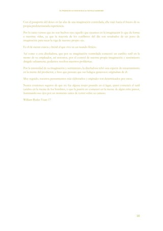 EL PODER DE LA CONCIENCIA de NEVILLE GODDARD
16
Con el pasaporte del deseo en las alas de una imaginación controlada, ella viajó hacia el futuro de su
propia predeterminada experiencia.
Por lo tanto vemos que no son hechos sino aquello que creamos en la imaginación lo que da forma
a nuestras vidas, ya que la mayoría de los conflictos del día son resultados de un poco de
imaginación para sacar la viga de nuestro propio ojo.
Es el de mente exacta y literal el que vive en un mundo ficticio.
Así como a esta diseñadora, que por su imaginación controlada comenzó un cambio sutil en la
mente de su empleador, así nosotros, por el control de nuestra propia imaginación y sentimiento
dirigido sabiamente, podemos resolver nuestros problemas.
Por la intensidad de su imaginación y sentimiento, la diseñadora echó una especie de encantamiento
en la mente del productor, e hizo que pensara que sus halagos generosos originaban de él.
Muy seguido, nuestros pensamientos más elaborados y originales son determinados por otros.
Nunca estaremos seguros de que no fue alguna mujer pisando en el lagar, quien comenzó el sutil
cambio en la mente de los hombres, o que la pasión no comenzó en la mente de algún niño pastor,
iluminando sus ojos por un momento antes de correr sobre su camino.
William Butler Yeats 17
 