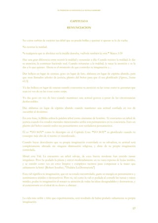 EL PODER DE LA CONCIENCIA de NEVILLE GODDARD
17
CAPITULO 8
RENUNCIACION
No existe carbón de carácter tan débil que no pueda brillar y quemar si apenas se lo da vuelta.
No resistas la maldad.
“a cualquiera que te abofetee en la mejilla derecha, vuélvele también la otra.” Mateo 5:39
Hay una gran diferencia entre resistir la maldad y renunciar a ella. Cuando resistes la maldad, le das
tu atención; la continuas haciendo real. Cuando renuncias a la maldad, le sacas la atención y se la
das a lo que quieres. Ahora es el momento de que controles tu imaginación y...
Dar belleza en lugar de cenizas, gozo en lugar de luto, alabanza en lugar de espíritu abatido, para
que sean llamados arboles de justicia, plantío del Señor para que él sea glorificado [Aprox., Isaías
61:3]
Tú das belleza en lugar de cenizas cuando concentras tu atención en las cosas como te gustarían que
sean en vez de en las cosas como están.
Tú das gozo en vez de luto cuando mantienes una actitud gozosa a pesar de las circunstancias
desfavorables.
Das alabanza en lugar de espíritu abatido cuando mantienes una actitud confiada en vez de
sucumbir al desánimo.
En esta frase, la Biblia utiliza la palabra árbol como sinónimo de hombre. Te conviertes un árbol de
justicia cuando los estados mentales mencionados arriba son permanentes en tu conciencia. Eres un
plantío del Señor cuando todos tus pensamientos son verdaderos pensamientos.
Él es “YO SOY” como lo descripto en el Capítulo Uno. “YO SOY” es glorificado cuando tu
concepto más alto de ti mismo es manifestado.
Cuando hayas descubierto que tu propia imaginación controlada es tu salvadora, tu actitud será
completamente alterada sin ninguna diminución religiosa, y dirás de tu propia imaginación
controlada,
Mirad esta Vid. La encuentro un árbol salvaje, de cuya fuerza insolente han crecido ramas
irregulares. Pero he podado la planta y creció moderadamente en su vana expensa de hojas inútiles,
y se enredó como ves en estos limpios y completos racimos para compensar a la mano que
sabiamente la hirió. [Robert Southey, "Thalaba La Destructora"]
Esta vid significa tu imaginación, que en su estado incontrolado, gasta su energía en pensamientos y
sentimientos inútiles o destructivos. Pero tú, tal como la vid es podada al cortarle las ramas y raíces
inútiles, podas tu imaginación al retraer tu atención de todas las ideas desagradables y destructivas, y
al concentrarte en el ideal de tu deseo a obtener.
La vida más noble y feliz que experimentarás, será resultado de haber podado sabiamente tu propia
imaginación.
 