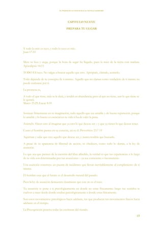EL PODER DE LA CONCIENCIA de NEVILLE GODDARD
19
CAPITULO NUEVE
PREPARA TU LUGAR
Y todo lo mío es tuyo, y todo lo tuyo es mío.
Juan 17:10
Mete tu hoz y siega, porque la hora de segar ha llegado, pues la mies de la tierra está madura.
Apocalipsis 14:15
TODO ES tuyo. No salgas a buscar aquello que eres. Aprópialo, clámalo, asúmelo.
Todo depende de tu concepto de ti mismo. Aquello que no clamas como verdadero de ti mismo no
puede realizarse por ti.
La promesa es,
A todo el que tiene, más se le dará, y tendrá en abundancia; pero al que no tiene, aun lo que tiene se
le quitará.
Mateo 25:29; Lucas 8:18
Sostiene firmemente en tu imaginación, todo aquello que sea amable y de buena reputación, porque
lo amable y lo bueno es esencial en tu vida si ha de valer la pena.
Asúmelo. Haces esto al imaginar que ya eres lo que deseas ser – y que ya tienes lo que deseas tener.
Como el hombre piensa en su corazón, así es él. Proverbios 23:7 19
Aquiétate y sabe que eres aquello que deseas ser, y nunca tendrás que buscarlo.
A pesar de tu apariencia de libertad de acción, tú obedeces, como todo lo demás, a la ley de
asunción.
Lo que sea que pienses de la cuestión del libre albedrío, la verdad es que tus experiencias a lo largo
de tu vida son determinadas por tus asunciones – ya sea consciente o inconsciente.
Una asunción construye un puente de incidentes que llevan inevitablemente al cumplimiento de sí
misma.
El hombre cree que el futuro es el desarrollo natural del pasado.
Pero la ley de asunción demuestra claramente que este no es el caso.
Tu asunción te pone a ti psicológicamente en donde no estas físicamente; luego tus sentidos te
vuelven a traer desde donde estabas psicológicamente a donde estas físicamente.
Son estos movimientos psicológicos hacia adelante, los que producen tus movimientos físicos hacia
adelante en el tiempo.
La Precognición penetra todas las escrituras del mundo.
 