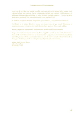 EL PODER DE LA CONCIENCIA de NEVILLE GODDARD
20
En la casa de mi Padre hay muchas moradas; si no fuera así, yo les hubiera dicho; porque voy a
preparar un lugar para vosotros. Y si me voy y preparo un lugar para vosotros, vendré otra vez y yo
los tomaré conmigo; para que donde yo estoy, allí estéis también vosotros… Y yo les he dicho
ahora, antes que suceda, para que cuando suceda, creáis. Juan 14: 2,3;29
El “YO” en estos versículos es tu imaginación, que va al futuro, a una de las muchas moradas.
La Morada es el estado deseado… contar un evento antes de que suceda físicamente es
simplemente sentirte a ti mismo en el estado deseado hasta que tome el tono de la realidad.
Tú vas y preparas un lugar para ti al imaginarte en el sentimiento del deseo cumplido.
Luego, tú te aceleras desde este estado del deseo cumplido – donde no has estado físicamente –
hacia dónde estabas físicamente hace un momento atrás. Luego, con un movimiento hacia adelante
irresistible, te mueves hacia adelante a través de una serie de eventos hasta la realización física de tu
deseo, que donde hayas estado en tu imaginación, allí estarás en la carne también.
al lugar donde los ríos fluyen,
allí vuelven a fluir.
Eclesiastés 1:7 20
 