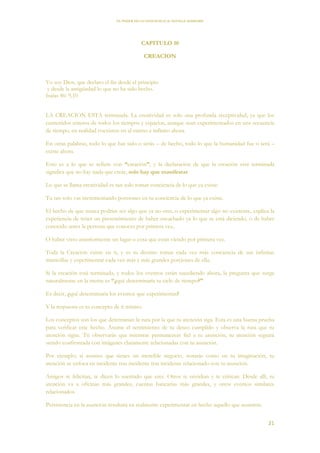 EL PODER DE LA CONCIENCIA de NEVILLE GODDARD
21
CAPITULO 10
CREACION
Yo soy Dios, que declaro el fin desde el principio
y desde la antigüedad lo que no ha sido hecho.
Isaías 46: 9,10
LA CREACION ESTA terminada. La creatividad es solo una profunda receptividad, ya que los
contenidos enteros de todos los tiempos y espacios, aunque sean experimentados en una secuencia
de tiempo, en realidad coexisten en el eterno e infinito ahora.
En otras palabras, todo lo que has sido o serás – de hecho, todo lo que la humanidad fue o será –
existe ahora.
Esto es a lo que se refiere con “creación”, y la declaración de que la creación está terminada
significa que no hay nada que crear, solo hay que manifestar.
Lo que se llama creatividad es tan solo tomar conciencia de lo que ya existe.
Tu tan solo vas incrementando porciones en tu conciencia de lo que ya existe.
El hecho de que nunca podrías ser algo que ya no eres, o experimentar algo no existente, explica la
experiencia de tener un presentimiento de haber escuchado ya lo que se está diciendo, o de haber
conocido antes la persona que conoces por primera vez,
O haber visto anteriormente un lugar o cosa que estás viendo por primera vez.
Toda la Creación existe en ti, y es tu destino tomar cada vez más conciencia de sus infinitas
maravillas y experimentar cada vez más y más grandes porciones de ella.
Si la creación está terminada, y todos los eventos están sucediendo ahora, la pregunta que surge
naturalmente en la mente es “¿qué determinaría tu ciclo de tiempo?”
Es decir, ¿qué determinaría los eventos que experimentas?
Y la respuesta es tu concepto de ti mismo.
Los conceptos son los que determinan la ruta por la que tu atención siga. Esta es una buena prueba
para verificar este hecho. Asume el sentimiento de tu deseo cumplido y observa la ruta que tu
atención sigue. Tú observarás que mientras permanezcas fiel a tu asunción, tu atención seguirá
siendo confrontada con imágenes claramente relacionadas con tu asunción.
Por ejemplo; si asumes que tienes un increíble negocio, notarás como en tu imaginación, tu
atención se enfoca en incidente tras incidente tras incidente relacionado con tu asunción.
Amigos te felicitan, te dicen lo suertudo que eres. Otros te envidian y te critican. Desde allí, tu
atención va a oficinas más grandes, cuentas bancarias más grandes, y otros eventos similares
relacionados.
Persistencia en la asunción resultará en realmente experimentar en hecho aquello que asumiste.
 