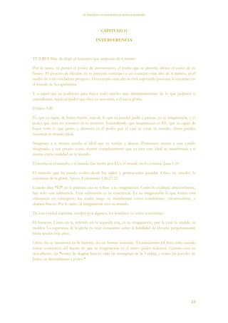 EL PODER DE LA CONCIENCIA de NEVILLE GODDARD
23
CAPITULO 11
INTERFERENCIA
TU ERES libre de elegir el concepto que aceptarás de ti mismo.
Por lo tanto, tú posees el poder de intervención, el poder que te permite alterar el curso de tu
futuro. El proceso de elevarte de tu presente concepto a un concepto más alto de ti mismo, es el
medio de todo verdadero progreso. El concepto más alto te está esperando para que lo encarnes en
el mundo de la experiencia.
Y a aquel que es poderoso para hacer todo mucho más abundantemente de lo que pedimos o
entendemos, según el poder que obra en nosotros, a él sea la gloria.
Efesios 3:20
Él, que es capaz de hacer mucho más de lo que tú puedas pedir o pensar, es tu imaginación, y el
poder que obra en nosotros es tu atención. Entendiendo que imaginación es ÉL, que es capaz de
hacer todo lo que pidas, y atención es el poder por el cual tú creas tu mundo, ahora puedes
construir tu mundo ideal.
Imagínate a ti mismo siendo el ideal que tú sueñas y deseas. Permanece atento a este estado
imaginado, y tan pronto como sientas completamente que ya eres este ideal se manifestará a sí
mismo como realidad en tu mundo.
Él estaba en el mundo, y el mundo fue hecho por Él, y el mundo no lo conocía. Juan 1:10
El misterio que ha estado oculto desde los siglos y generaciones pasadas, Cristo en ustedes, la
esperanza de la gloria. Aprox. Colosenses 1:26,27 22
Cuando dice “Él” en la primera cita se refiere a tu imaginación. Como lo expliqué anteriormente,
hay solo una substancia. Esta substancia es tu conciencia. Es tu imaginación la que forma esta
substancia en conceptos, los cuales luego se manifiestan como condiciones, circunstancias, y
objetos físicos. Por lo tanto, la imaginación creó tu mundo.
De esta verdad suprema, excepto por algunos, los hombres no están conscientes.
El misterio, Cristo en ti, referido en la segunda cita, es tu imaginación, por la cual tu mundo se
moldea. La esperanza de la gloria es estar consciente sobre la habilidad de elevarte perpetuamente
hacia niveles más altos.
Cristo no se encuentra en la historia, no en formas externas. Tú encuentras a Cristo solo cuando
tomas conciencia del hecho de que tu imaginación es el único poder redentor. Cuando esto es
descubierto, las “torres de dogma habrán oído las trompetas de la Verdad, y como las paredes de
Jericó, se derrumbarán a polvo.”
 