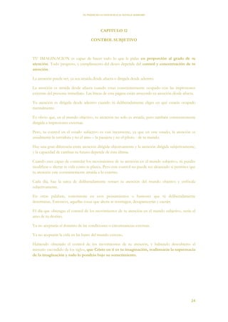 EL PODER DE LA CONCIENCIA de NEVILLE GODDARD
24
CAPITULO 12
CONTROL SUBJETIVO
TU IMAGINACION es capaz de hacer todo lo que le pidas en proporción al grado de tu
atención. Todo progreso, y cumplimiento del deseo depende del control y concentración de tu
atención.
La atención puede ser, ya sea atraída desde afuera o dirigida desde adentro.
La atención es atraída desde afuera cuando estas conscientemente ocupado con las impresiones
externas del presente inmediato. Las líneas de esta página están atrayendo tu atención desde afuera.
Tu atención es dirigida desde adentro cuando tú deliberadamente eliges en qué estarás ocupado
mentalmente.
Es obvio que, en el mundo objetivo, tu atención no solo es atraída, pero también constantemente
dirigida a impresiones externas.
Pero, tu control en el estado subjetivo es casi inexistente, ya que en este estado, la atención es
usualmente la servidora y no el amo – la pasajera y no el piloto - de tu mundo.
Hay una gran diferencia entre atención dirigida objetivamente y la atención dirigida subjetivamente,
y la capacidad de cambiar tu futuro depende de ésta última.
Cuando eres capaz de controlar los movimientos de tu atención en el mundo subjetivo, tú puedes
modificar o alterar tu vida como te plazca. Pero este control no puede ser alcanzado si permites que
tu atención este constantemente atraída a lo externo.
Cada día, haz la tarea de deliberadamente retraer tu atención del mundo objetivo y enfócala
subjetivamente.
En otras palabras, concéntrate en esos pensamientos o humores que tú deliberadamente
determinas. Entonces, aquellas cosas que ahora te restringen, desaparecerán y caerán.
El día que obtengas el control de los movimientos de tu atención en el mundo subjetivo, serás el
amo de tu destino.
Ya no aceptarás el dominio de las condiciones o circunstancias externas.
Ya no aceptarás la vida en las bases del mundo externo.
Habiendo obtenido el control de los movimientos de tu atención, y habiendo descubierto el
misterio escondido de los siglos, que Cristo en ti es tu imaginación, reafirmarás la supremacía
de la imaginación y todo lo pondrás bajo su sometimiento.
 