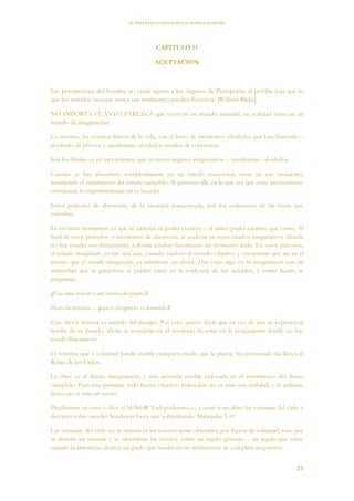 EL PODER DE LA CONCIENCIA de NEVILLE GODDARD
25
CAPITULO 13
ACEPTACION
Las percepciones del hombre no están sujetas a los órganos de Percepción: él percibe más que lo
que los sentidos (aunque nunca tan sutilmente) puedan descubrir. [William Blake]
NO IMPORTA CUANTO PAREZCA que vives en un mundo material, en realidad vives en un
mundo de imaginación.
Lo externo, los eventos físicos de la vida, son el fruto de momentos olvidados que han florecido –
resultado de previos y usualmente olvidados estados de conciencia.
Son los finales ya en movimiento, que tuvieron origines imaginativos – usualmente- olvidados.
Cuando te has absorbido completamente en un estado emocional, estas en ese momento,
asumiendo el sentimiento del estado cumplido. Si persistes allí, en lo que sea que estés intensamente
emocional, lo experimentarás en tu mundo.
Estos períodos de absorción, de la atención concentrada, son los comienzos de las cosas que
cosechas.
Es en estos momentos en que tú ejercitas tu poder creativo – el único poder creativo que existe. Al
final de estos períodos, o momentos de absorción, te aceleras en estos estados imaginativos (donde
no has estado aun físicamente) a donde estabas físicamente un momento atrás. En estos períodos,
el estado imaginado es tan real que, cuando vuelves al mundo objetivo y encuentras que no es el
mismo que el estado imaginado, es realmente un shock. Has visto algo en la imaginación con tal
intensidad que te preguntas si puedes creer en la evidencia de tus sentidos, y como Keats, te
preguntas,
¿Fue una visión o un sueño despierto?
Huyó la música… ¿estoy despierto o dormido?
Este shock reversa tu sentido del tiempo. Por esto, quiero decir que en vez de que tu experiencia
resulte de tu pasado, ahora se convierte en el resultado de estar en la imaginación donde no has
estado físicamente.
El hombre que a voluntad puede asumir cualquier estado que le plazca, ha encontrado las llaves el
Reino de los Cielos.
La clave es el deseo, imaginación, y una atención estable enfocada en el sentimiento del deseo
cumplido. Para esta persona, todo hecho objetivo indeseable no es más una realidad, y el ardiente
deseo no es más un sueño.
Pruébenme en esto —dice el SEÑOR Todopoderoso—, y vean si no abro las ventanas del cielo y
derramo sobre ustedes bendición hasta que sobreabunde. Malaquías 3:10
Las ventanas del cielo no se abrirán ni los tesoros serán obtenidos por fuerza de voluntad, sino que
se abrirán así mismas y se obtendrán los tesoros como un regalo gratuito – un regalo que viene
cuando la absorción alcanza tal grado que resulta en un sentimiento de completa aceptación.
 