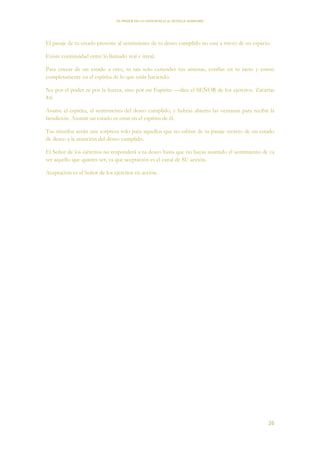 EL PODER DE LA CONCIENCIA de NEVILLE GODDARD
26
El pasaje de tu estado presente al sentimiento de tu deseo cumplido no está a través de un espacio.
Existe continuidad entre lo llamado real e irreal.
Para cruzar de un estado a otro, tu tan solo extiendes tus antenas, confías en tu tacto y entras
completamente en el espíritu de lo que estás haciendo.
No por el poder ni por la fuerza, sino por mi Espíritu —dice el SEÑOR de los ejércitos. Zacarías
4:6
Asume el espíritu, el sentimiento del deseo cumplido, y habrás abierto las ventanas para recibir la
bendición. Asumir un estado es estar en el espíritu de él.
Tus triunfos serán una sorpresa solo para aquellos que no sabían de tu pasaje secreto de un estado
de deseo a la asunción del deseo cumplido.
El Señor de los ejércitos no responderá a tu deseo hasta que no hayas asumido el sentimiento de ya
ser aquello que quieres ser, ya que aceptación es el canal de SU acción.
Aceptación es el Señor de los ejércitos en acción.
 