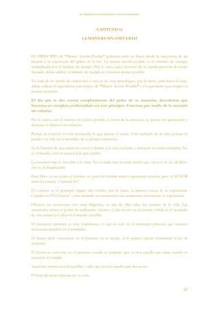 EL PODER DE LA CONCIENCIA de NEVILLE GODDARD
27
CAPITULO 14
LA MANERA SIN ESFUERZO
EL PRINCIPIO de “Menor Acción Posible” gobierna todo en física, desde la trayectoria de un
planeta a la trayectoria del pulso de la luz. La menor acción posible es el mínimo de energía,
multiplicada por el mínimo de tiempo. Por lo tanto, para moverte de tu estado presente al estado
deseado, debes utilizar el mínimo de energía en el menor tiempo posible.
Tu viaje de un estado de conciencia a otro es un viaje psicológico, por lo tanto, para hacer el viaje,
debes utilizar el equivalente psicológico de “Menor Acción Posible” y el equivalente psicológico es
la mera asunción.
El día que te des cuenta completamente del poder de tu asunción, descubrirás que
funciona en completa conformidad con este principio. Funciona por medio de la atención
sin esfuerzo.
Por lo tanto, con el mínimo de acción posible, a través de la asunción, te apuras sin apresurarte y
alcanzas tu objetivo sin esfuerzo.
Porque la creación ya está terminada, lo que deseas ya existe. Está excluido de la vista porque tú
puedes ver sólo los contenidos de tu propia conciencia.
Es la función de una asunción volver a llamar a la vista excluida y restaurar la visión completa. No
es el mundo, sino tu asunción lo que cambia.
La asunción trae lo invisible a la vista. No es nada más ni nada menos que ver con el ojo de Dios,
eso es, la imaginación.
Pues Dios ve no como el hombre ve, pues el hombre mira la apariencia exterior, pero el SEÑOR
mira el corazón. 1 Samuel 16:7
El corazón es el principal órgano del sentido, por lo tanto, la primera causa de la experiencia.
Cuando ves “el corazón”, estas mirando tus asunciones: las asunciones determinan tu experiencia.
Observa tus asunciones con total diligencia, ya que de ellas salen los asuntos de la vida. Las
asunciones tienen el poder de realización objetiva. Cada evento en el mundo visible es el resultado
de una asunción o idea en el mundo invisible.
El momento presente es muy importante, ya que es solo en el momento presente que nuestras
asunciones pueden ser controladas.
El futuro debe convertirse en el presente en tu mente, si tú quieres operar sabiamente la ley de
asunción.
El futuro se convierte en el presente cuando te imaginas que ya eres aquello que serás cuando tu
asunción se cumpla.
Aquiétate (menor acción posible) y sabe que ya eres aquello que deseas ser.
El final del deseo debería ser ya serlo.
 