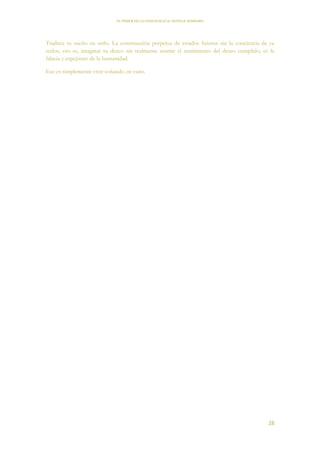 EL PODER DE LA CONCIENCIA de NEVILLE GODDARD
28
Traduce tu sueño en serlo. La construcción perpetua de estados futuros sin la conciencia de ya
serlos, eso es, imaginar tu deseo sin realmente asumir el sentimiento del deseo cumplido, es la
falacia y espejismo de la humanidad.
Eso es simplemente vivir soñando en vano.
 